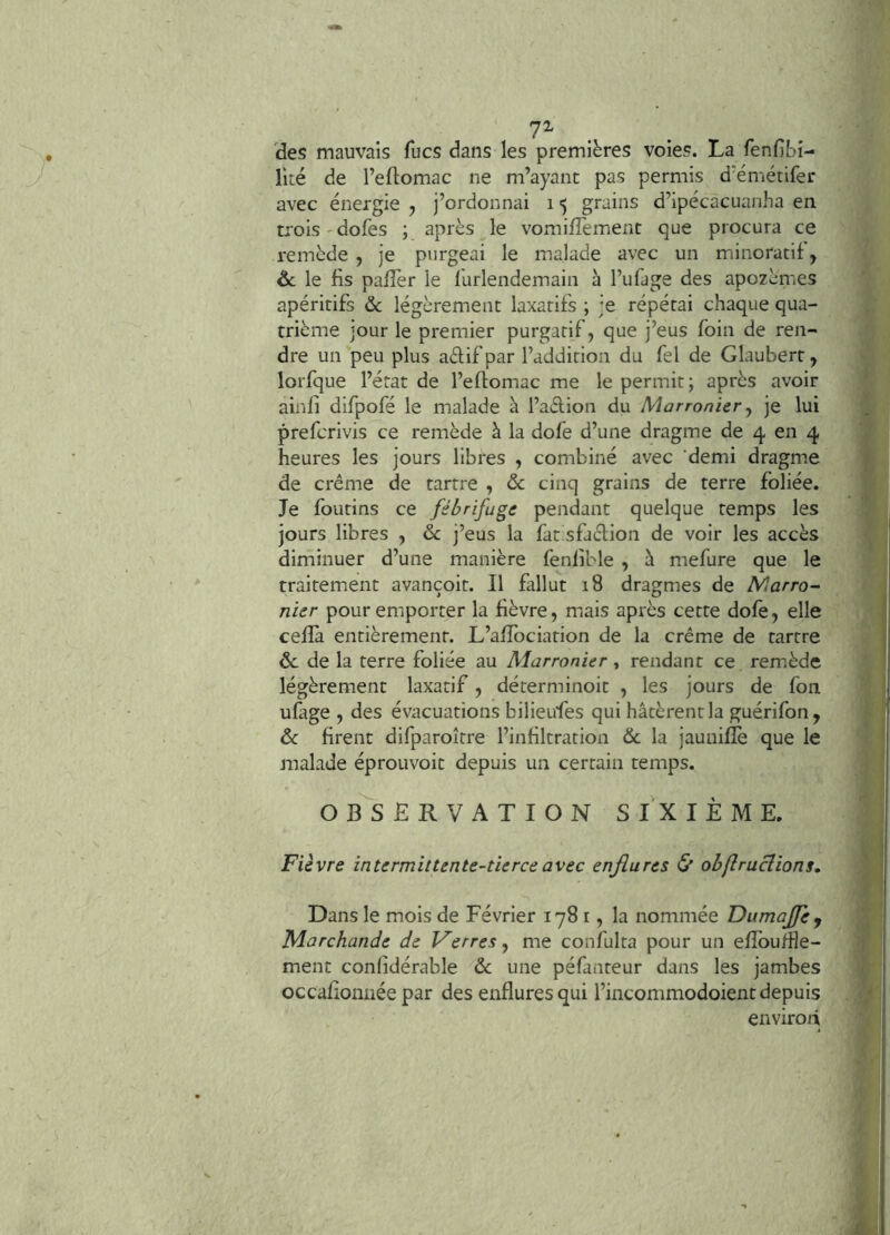 7^ . . (des mauvais fucs dans les premières voies. La fenfibi- lité de l’eflomac ne m’ayant pas permis d’émétifer avec énergie , j’ordonnai i <) grains d’ipécacuanha en trois'dofes ; après le vomifîèment que procura ce remède , je purgeai le malade avec un minoratif, ôc le lis pafîèr le l'urlendemain à l’ufage des apozèmes apéritifs & légèrement laxatifs ; je répétai chaque qua- trième jour le premier purgatif, que j’eus foin de ren- dre un peu plus aélif par l’addition du fel de Glaubert, lorfque l’état de l’eftomac me le permit; après avoir ainli difpofé le malade è l’aèlion du Marronier y je lui prefcrivis ce remède à la dofe d’une dragme de 4 en 4 heures les jours libres , combiné avec 'demi dragme de crème de tartre , & cinq grains de terre foliée. Je foutins ce fébrifuge pendant quelque temps les jours libres , ôc j’eus la fat sfiélion de voir les accès diminuer d’une manière fenlible , à mefure que le traitement avançoit. Il fallut 18 dragmes de Marro^ nier pour emporter la fièvre, mais après cette dofè, elle cefîa entièrement. L’affociation de la crème de tartre de de la terre foliée au Marronier, rendant ce remède légèrement laxatif, déterminoit , les jours de fon ufige , des évacuations bilieufes qui hâtèrent la guérifon, de firent difparoître l’infiltration (Se la jaunifîè que le malade éprouvoit depuis un certain temps. OBSERVATION SIXIÈME. Fièvre intermittente-tierceavec enjiures Çf obflruciions. Dans le mois de Février 1781, la nommée DumaJfej Marchande de lierres y me confulta pour un efîbu/île- ment conlidérable de une péfanteur dans les jambes occalionnée par des enflures qui l’incommodoient depuis environ