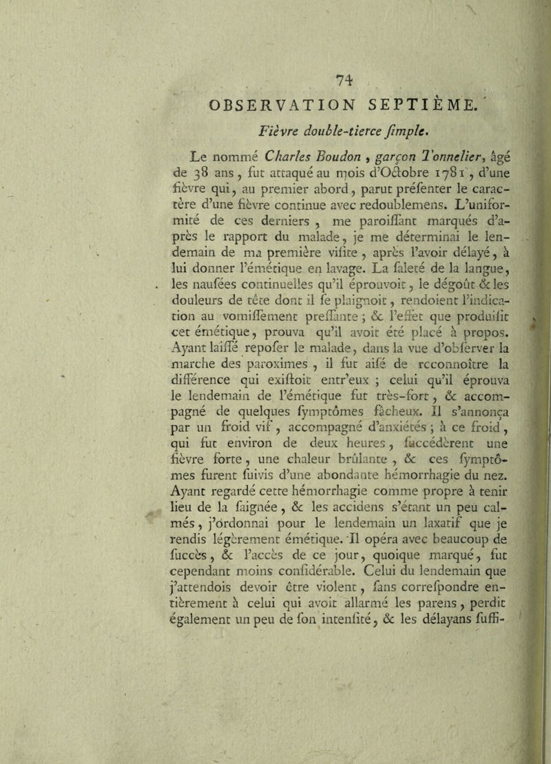 OBSERVATION SEPTIÈME.' Fièvre double-tierce fimpîe. Le nommé Charles Boudon > garçon Tonnelier^ âgé de 38 ans, fut attaqué au mois d’Oclobre 1781 , d’une fièvre qui, au premier abord, parut préfenter le carac- tère d’une fièvre continue avec redoublemens. L’unifor- mité de ces derniers , me paroifîànt marqués d’a- près le rapport du malade, je me déterminai le len- demain de ma première vilite , après l’avoir délayé, à lui donner l’émétique en lavage. La faleté de la langue, les naufées continuelles qu’il éprouvoit, le dégoût & les douleurs de tête dont il fe plaignoit, rendoient l’indica- tion au vomifîèment prelîante ; & l’effet que produilît cet émétique, prouva qu’il avoir été placé à propos. i\yant laiffé repofer le malade, dans la vue d’obfërver la marche des paroximes , il fat aifé de rcconnoître la différence qui exiftoit entr’eux ; celui qu’il éprouva le lendemain de l’émétique fut très-fort, de accom- pagné de quelques fymptômes fâcheux. Il s’annonça par un froid vif, accompagné d’anxiétés ; à ce froid, qui fut environ de deux heures, faccédèrent une fièvre forte, une chaleur brûlante , & ces fymptô- mes furent fuivis d’une abondante hémorrhagie du nez. Ayant regardé cette hémorrhagie comme propre à tenir lieu de la faignée, de les accidens s’étant un peu cal- més , j’ordonnai pour le lendemain un laxatif que je rendis légèrement émétique. 'Il opéra avec beaucoup de fuccès , de l’accès de ce jour, quoique marqué, fut cependant moins confîdérable. Celui du lendemain que j’attendois devoir être violent, fans correfpondre en- tièrement h celui qui avoit allarmé les parens, perdit également un peu de fon intenfîté, de les délayans fuffi-