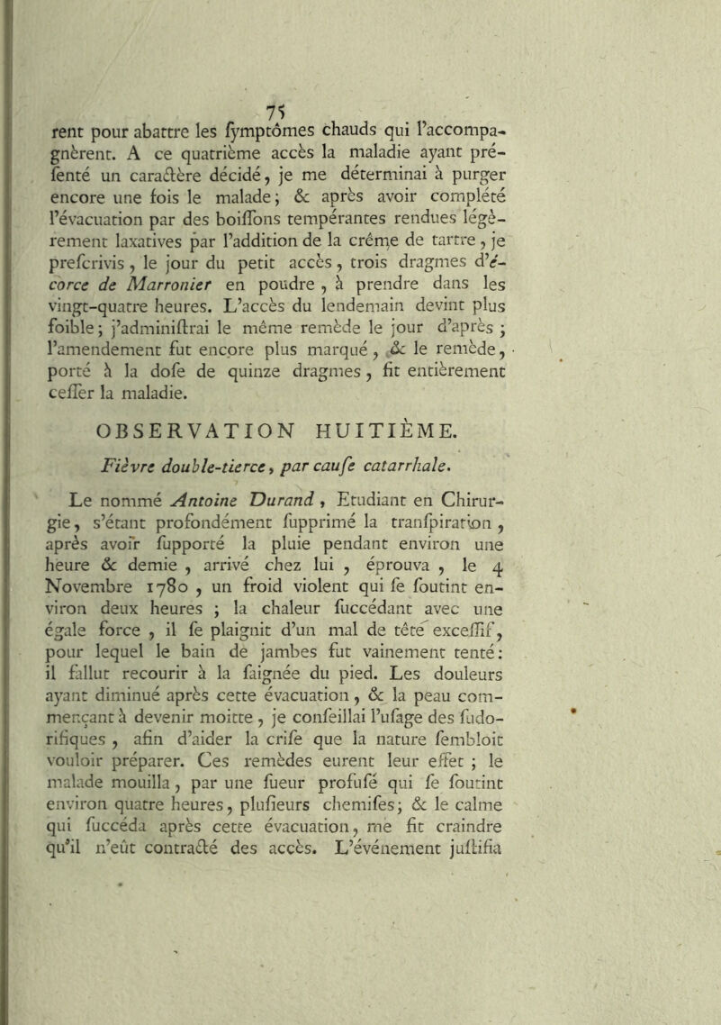 rent pour abattre les fj^mptômes chauds qui l’accompa- gnèrent. A ce quatrième accès la maladie ayant pré- fenté un caradère décidé, je me déterminai à purger encore une fois le malade; & après avoir complété l’évacuation par des boiffons tempérantes rendues légè- rement laxatives par l’addition de la crêrne de tartre, je prefcrivis, le jour du petit accès, trois dragmes d’^- corce de Marronier en poudre , à prendre dans les vingt-quatre heures. L’accès du lendemain devint plus foible ; j’adminiflrai le même remède le jour d’après ; l’amendement fut encore plus marqué, .2>c le remède, porté è la dofe de quinze dragmes, fit entièrement cefîèr la maladie. OBSERVATION HUITIÈME. Fièvre double-tierce y par eaufe catarrhale. Le nommé Antoine TDurand , Etudiant en Chirur- gie , s’étant profondément fupprimé la tranfpiratlon , après avoir fupporté la pluie pendant environ une heure ôc demie , arrivé chez lui , éprouva , le 4 Novembre 1780 , un froid violent qui fe foutint en- viron deux heures ; la chaleur fuccédant avec une égale force , il fe plaignit d’un mal de têté^ excefîif, pour lequel le bain de jambes fut vainement tenté: il fallut recourir à la faignée du pied. Les douleurs ayant diminué après cette évacuation, & la peau com- mençant k devenir moitte , je confeillai l’ufage des fudo- rifiques , afin d’aider la crife que la nature fembloit vouloir préparer. Ces remèdes eurent leur effet ; le malade mouilla, par une fueur profufé qui fe foutint environ quatre heures, plufîeurs chemifes; ôc le calme qui fuccéda après cette évacuation, me fit craindre qu’il n’eût contradé des accès. L’événement juffifia