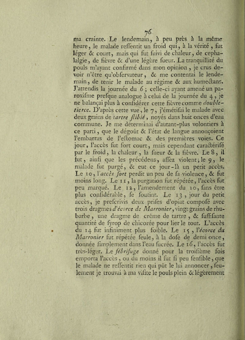 7^ ma crainte. Le lendemain, à peu près à la même heure, le malade reffentit un froid qui, à la vérité , fut léger ôc court, mais qui fut fuivi de chaleur, de cépha- lalgie , de fièvre ôc d’une légère fueur. La tranquillité du pouls m’ayant confirmé dans mion opinion , je crus de- voir n’être qu’obfervateur, ôc me contentai le lende- main , de tenir le malade au régime ôc aux humedans. J’attendis la journée du 6 ; celle-ci ayant amené un pa- roxifme prefque analogue à celui de la journée du 4, je ' ne balançai plus à conlidérer cette fièvre commue double- tierce. D’après cette vue, le 7, j’émétifai le malade avec deux grains de \artre Jlibié , noyés dans huit onces d’eau com.mune. Je me déterminai d’autant-plus volontiers à ce parti, que le dégoût ôc l’état de langue annonçoient l’embarras de l’eftomac ôc des premières voies. Ce jour, l’accès fut fort court, mais cependant caradérifé par le froid, la chaleur , la fueur ôc la fièvre. Le 8, il fut, ainfi que les précédens, aflez violent;le 9, le malade fut purgé, ôc eut ce jour-là un petit accès. Le 10, Y accès fort perdit un peu de fa-violence, ôc fut moins long. Le 11, la purgation fut répétée, l’accès fut peu marqué. Le 12, l’amendement du 10, fans être plus confidérable, fe foutint. Le 13 , jour du petit accès, je prefcrivis deux prifes d’opiat compofé avec trois dragmes tf’eVorcff de vingt grains de rhu- barbe , une dragme de crème de tartre , ôc fuffifante quantité de fyrop de chicorée pour lier le tout. L’accès du 14 fut infiniment plus foible. Le 15 , Y écorce du Marronier fut répétée feule, à la dofe de demi once, donnée fimplement dans l’eau fucrée. Le i<j, l’accès fut très-léger. Le fébrifuge donné pour la troifième fois emporta l’accès , ou du moins il fut fi peu fenfible, que le malade ne reffentit rien qui pût le lui annoncer, feu- lement je trouvai à ma Vifite le pouls plein ôc légèrement