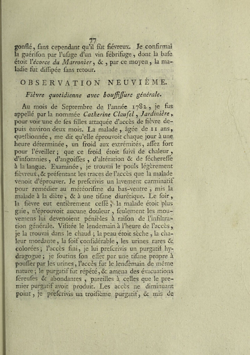 gonflé, fans cependant qu’il fiit fiévreux. Je confirmai la guérifon par l’ufage d’un vin fébrifuge, donc la bafe écoit Vécorce du Marronier ^ 6c , par ce moyen, la ma- ladie fut difiipée fans retour. OBSERVATION NEUVIÈME. Fièvre quotidienne avec houffiJJ'ure générale. Au mois de Septembre de l’année 1782 5 je fus appellé parla nommée Catherine Claufel ^ Jardinière y pour voir une de les filles attaquée d’accès de fièvre de- puis environ deux mois. La malade, âgée de ii ans, quefiionnée , me dit qu’elle éprouvoic chaque jour à une heure déterminée, un froid aux extrémités, aflez fort pour l’éveiller ; que ce froid étoit fuivi de chaleur , d’infomnies , d’angoifies , d’altération 6c de fécherefie à la langue. Examinée, je trouvai le pouls légèrement fièvreu7è,2c préfentant les traces de l’accès que la malade venoit d’éprouver. Je prefcrivis un lavement carminacif pour remédier au météorifme du bas-ventre , mis la malade à la diète, & à une tifane diurétique. Le foir, la fièvre eut entièrement cefie, la malade étoit plus gaie, n’éprouvoit aucune douleur , feulement les mou- vemens lui devenoient pénibles à raifon de l’infiltra- tion générale. Vifitée le lendemain à l’heure de l’accès, je la trouvai dans le chaud ; la peau étoit sèche , la cha- leur mordante, la foif confidérable , les urines rares 6c colorées; l’accès fini, je lui prefcrivis un purgatif hy- dragogue ; je foutins fon efiet par une tifane propre à pouffer par les urines, l’accès fat le lencfèmain de même nature; le purgatif fut répété, de amena des évacuations féreufes 6c abondantes , pareilles à, celles que le pre- mier purgatif avoit produit. Les accès ne diminuant point, je prefcrivis un troilième purgatif, 6c mis de