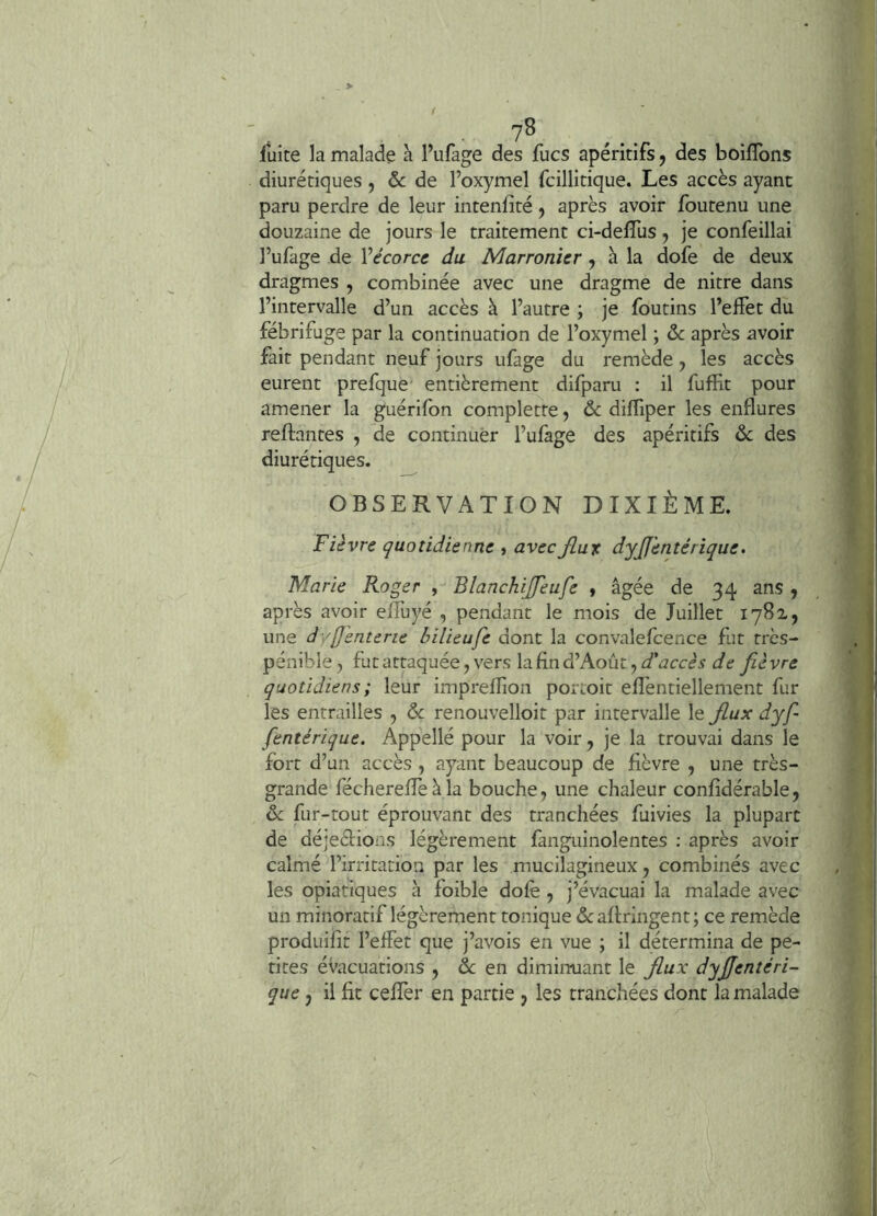 fuite la malade à fufage des fucs apéritifs, des boilTons diurétiques , ôc de l’oxymel fcillitique. Les accès ayant paru perdre de leur intenfîté j après avoir foutenu une douzaine de jours le traitement ci-defTus, je confeillai l’ufage de Vécorce du Marronicr, à la dofe de deux dragmes , combinée avec une dragme de nitre dans l’intervalle d’un accès à l’autre ; je foutins l’effet du fébrifuge par la continuation de l’oxymel ; & après avoir fait pendant neuf jours ufage du remède j les accès eurent prefque entièrement difparu ; il fuffit pour amener la guérifon complette ^ & difliper les enflures reliantes , de continuer l’ulàge des apéritifs &: des diurétiques. OBSERVATION DIXIÈME. Fièvre quotidienne , avecfiut dyjfentérique. Marie Roger , Blanchijfeufe » âgée de 34 ans , après avoir effuyé , pendant le mois de Juillet 1782, une dyjjènterie bilieufe dont la convalefcence fut très- péniblej futattaquée,vers lafind’Aoiit,<i’<3cc^.î i/e fièvre quotidiens ; leur impreflion portoit eflèntiellement fur les entrailles , &: renouvelloit par intervalle le flux dyf- fentérique. Appellé pour la voir, je la trouvai dans le fort d’un accès , ayant beaucoup de fièvre , une très- grande féchereflèàla bouche, une chaleur confîdérable, fur-tout éprouvant des tranchées fuivies la plupart de déjeélioiis légèrement fanguinolentes ; après avoir calmé l’irritation par les mucilagineux, combinés avec les opiatiques à foible dolè , j’évacuai la malade avec un minoratif légèrement tonique dcafiringent; ce remède produifit l’effet que j’avois en vue ; il détermina de pe- tites évacuations , de en diminuant le Jlux dyjjentéri- que, il fit cefTer en partie , les tranchées dont la malade