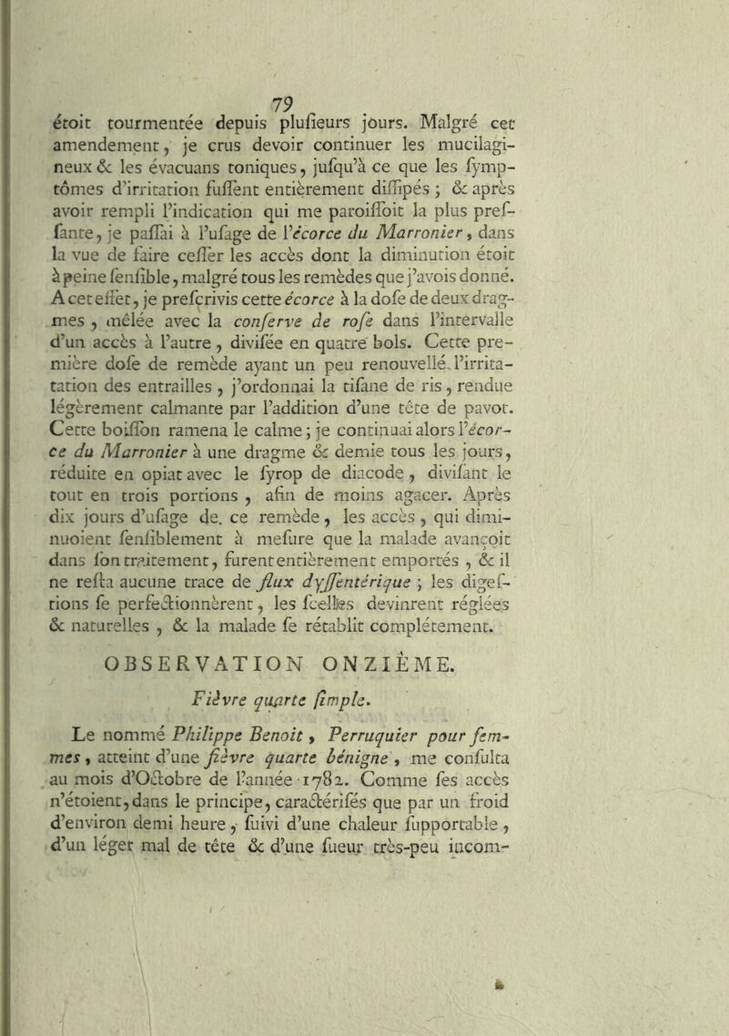 éroit tourmentée depuis pluiîeurs jours. Malgré cet amendement, je crus devoir continuer les mucilagi- neux & les évacuans toniques, jufqu’à ce que les fymp- tômes d’irritation fuffent entièrement diffipés ; & après avoir rempli l’indication qui me paroifToit la plus pref- fante, je paflài à l’ufage de Vécorce du Marronier ^ dans la vue de faire cefîèr les accès dont la diminution étoit à peine fenlible, malgré tous les remèdes que j’avois donné. A cet eiièt, je prefcrivis cette écorce à la dofe de deux drag- mes , mêlée avec la conferve de rofe dans l’intervalle d’un accès à l’autre , divifée en quatre bols. Cette pre- mière dole de remède ayant un peu renouvelié,l’irrita- tation des entrailles , j’ordonnai la tilàne de ris, rendue légèrement calmante par l’addition d’une tête de pavot. Cette boiiïbn ramena le calme; je continuai alors i’écar- ce du Marronier à une dragme & demie tous les jours, réduite en opiat avec le fyrop de diacode, divilânt le tout en trois portions , afin de moins agacer. Après dix jours d’ufage de. ce remède, les accès , qui dimi- nuoient fenliblement à mefure que la malade avançoic dans fon traitement, furent entièrement emportés , & il ne reffa aucune trace de flux dyjftntérïque ; les digef- tions fe perfectionnèrent, les fcelîfês devinrent réglées ôc naturelles , ôc la malade fe rétablit complètement. OBSERVATION ONZIEME. Fièvre quflrte (impie* Le nommé Philippe Benoit » Perruquier pour fem- mes i atteint d’une fièvre quarte bénigne ^ me confulta au mois d’Oétobre de l’année 1782. Comme fes accès n’étoient,daas le principe, caradérifés que par un froid d’environ demi heure, fuivi d’une chaleur fupportable , d’un léger mal de tête de d’une fueur très-peu incom-