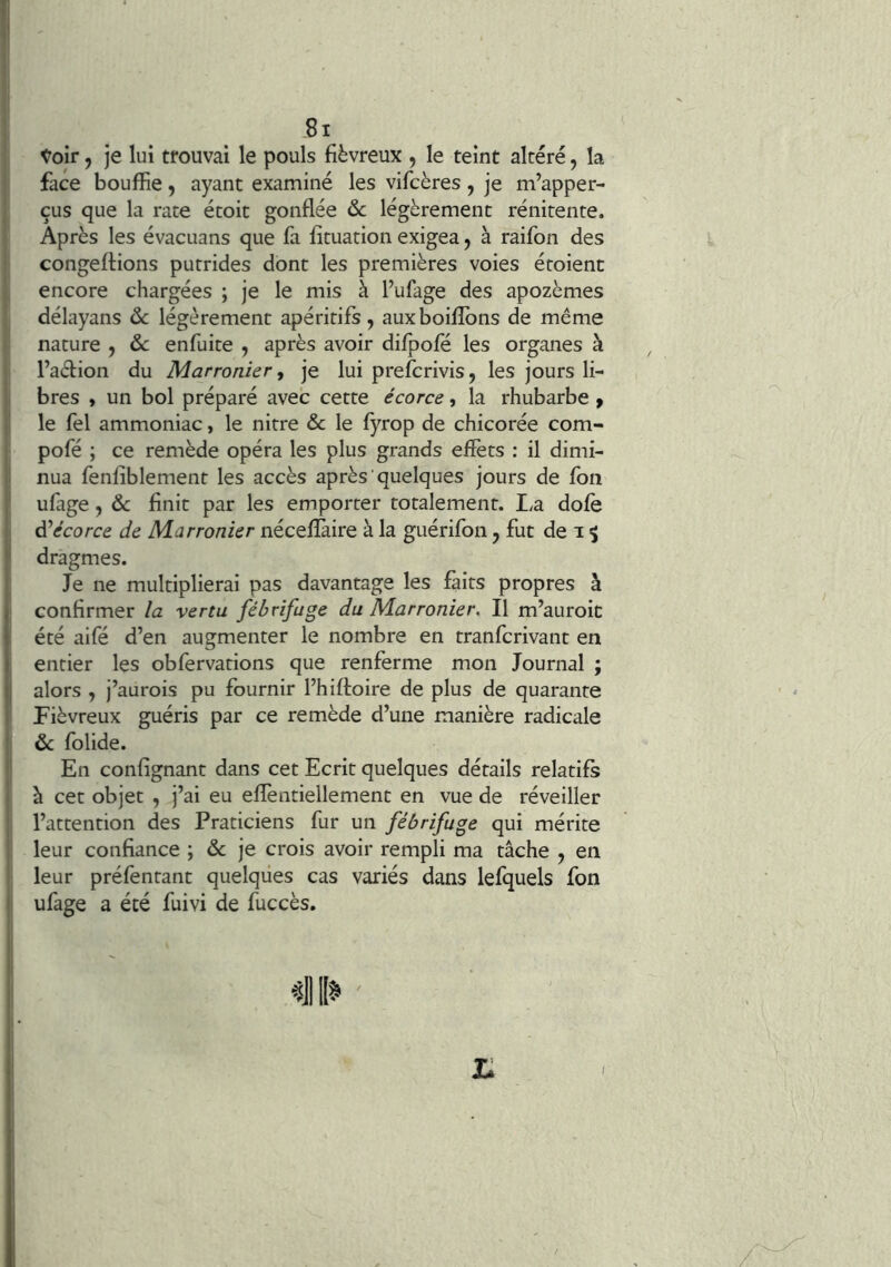 toir, je lui trouvai le pouls fiévreux , le teint altéré, la face bouffie, ayant examiné les vifcères , je m’apper- çus que la rate étoit gonflée & légèrement rénitente. Après les évacuans que fa fituation exigea, à raifon des congédions putrides dont les premières voies étoient encore chargées ; je le mis à l’ufage des apozèmes délayans ôc légèrement apéritifs, auxboiflbns de même nature , ôc enfuite , après avoir difpofé les organes à l’aéfion du Marronier, je lui prefcrivis, les jours li- bres y un bol préparé avec cette écorce, la rhubarbe ^ le fel ammoniac, le nitre ôc le fyrop de chicorée com- pofé ; ce remède opéra les plus grands effets : il dimi- nua fenfiblement les accès après quelques jours de fon ufage, ôc finit par les emporter totalement. I^a dofè écorce de Marronier nécefîàire à la guérifon j fut de i ^ dragmes. Je ne multiplierai pas davantage les faits propres à confirmer la vertu fébrifuge du Marronier, Il m’auroic été aifé d’en augmenter le nombre en tranfcrivant en entier les obfervations que renferme mon Journal ; alors , j’aurois pu fournir l’hiftoire de plus de quarante Fiévreux guéris par ce remède d’une manière radicale ôc folide. En confignant dans cet Ecrit quelques détails relatifs à cet objet , j’ai eu effentiellement en vue de réveiller l’attention des Praticiens fur un fébrifuge qui mérite leur confiance ; ôc je crois avoir rempli ma tâche , en leur préfentant quelques cas variés dans lefquels fon ufage a été fuivi de fuccès.
