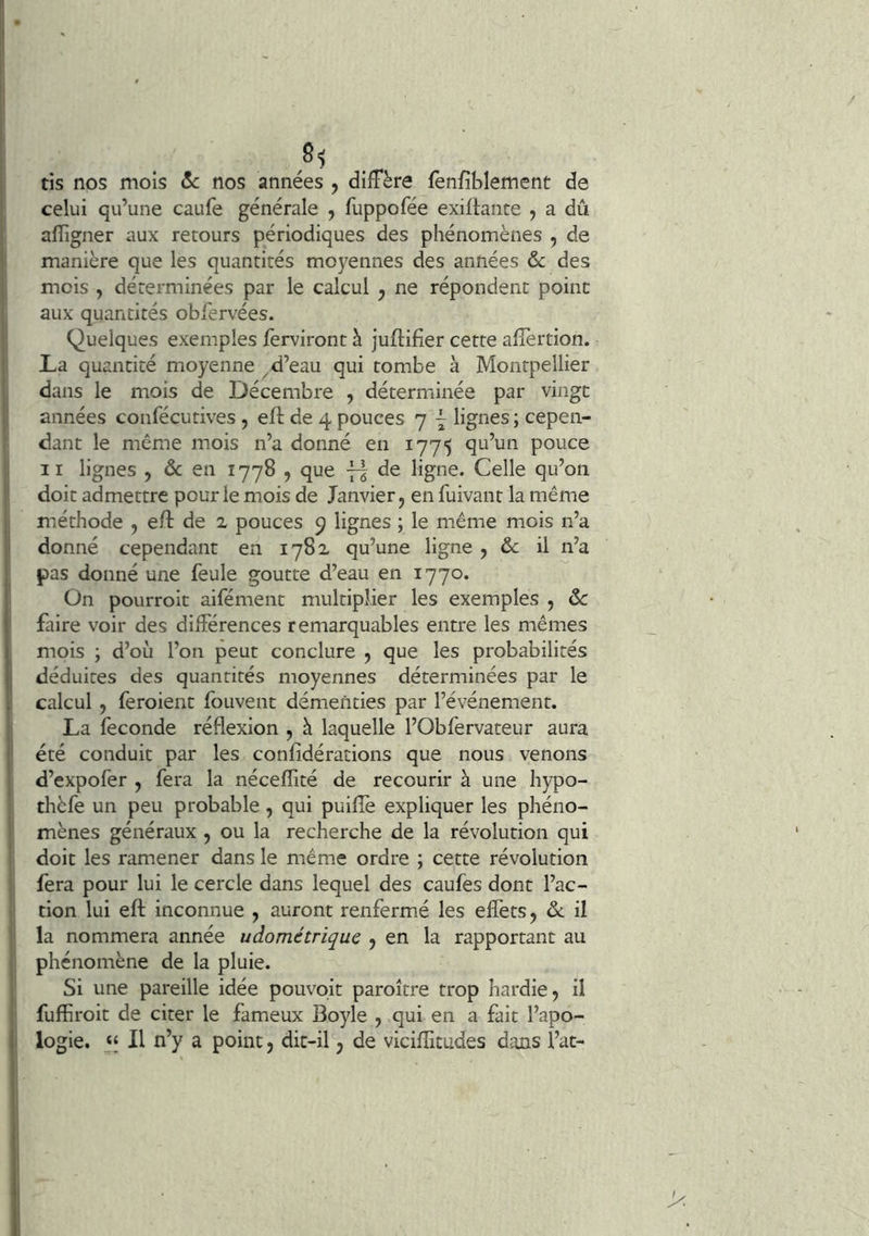 8< tis nos mois &c nos années , diffère fenfiblement de celui qu’une caufe générale , fuppofée exiftante y a dû ; afligner aux retours périodiques des phénomènes , de manière que les quantités moyennes des années & des I mois , déterminées par le calcul y ne répondent point 1 aux quantités obfervées. ' Quelques exemples ferviront à juftifier cette afTertion. : La quantité moyenne ^ d’eau qui tombe à Montpellier ! dans le mois de Décembre , déterminée par vingt '' années confécutives, eft de 4 pouces 7 ÿ lignes ; cepen- dant le même mois n’a donné en 1775 qu’un pouce 1 II lignes , ôc en 1778 , que de ligne. Celle qu’on ■ doit admettre pour le mois de Janvier j en fuivant la même il méthode , eft de 2 pouces 9 lignes ; le même mois n’a il donné cependant en 1782 qu’une ligne , & il n’a pas donné une feule goutte d’eau en 1770. On pourroit aifément multiplier les exemples , ôc faire voir des différences remarquables entre les mêmes mois ; d’où l’on peut conclure , que les probabilités j déduites des quantités moyennes déterminées par le calcul , feroient fouvent démenties par l’événement, i La fécondé réflexion , à laquelle l’Obfervateur aura I été conduit par les confîdérations que nous venons 1 d’expofer , fera la nécefîité de recourir à une hypo- thèfe un peu probable , qui puiflè expliquer les phéno- i mènes généraux , ou la recherche de la révolution qui doit les ramener dans le même ordre ; cette révolution fera pour lui le cercle dans lequel des caufes dont l’ac- tion lui eft inconnue , auront renfermé les effets, il i la nommera année udométriquc , en la rapportant au I phénomène de la pluie. j Si une pareille idée pouvoir paroître trop hardie 5 il ; fufhroit de citer le fameux Boyle , qui en a fait l’apo- |i logie. “ Il n’y a point y dic-il y de vicifîitudes dans l’at-