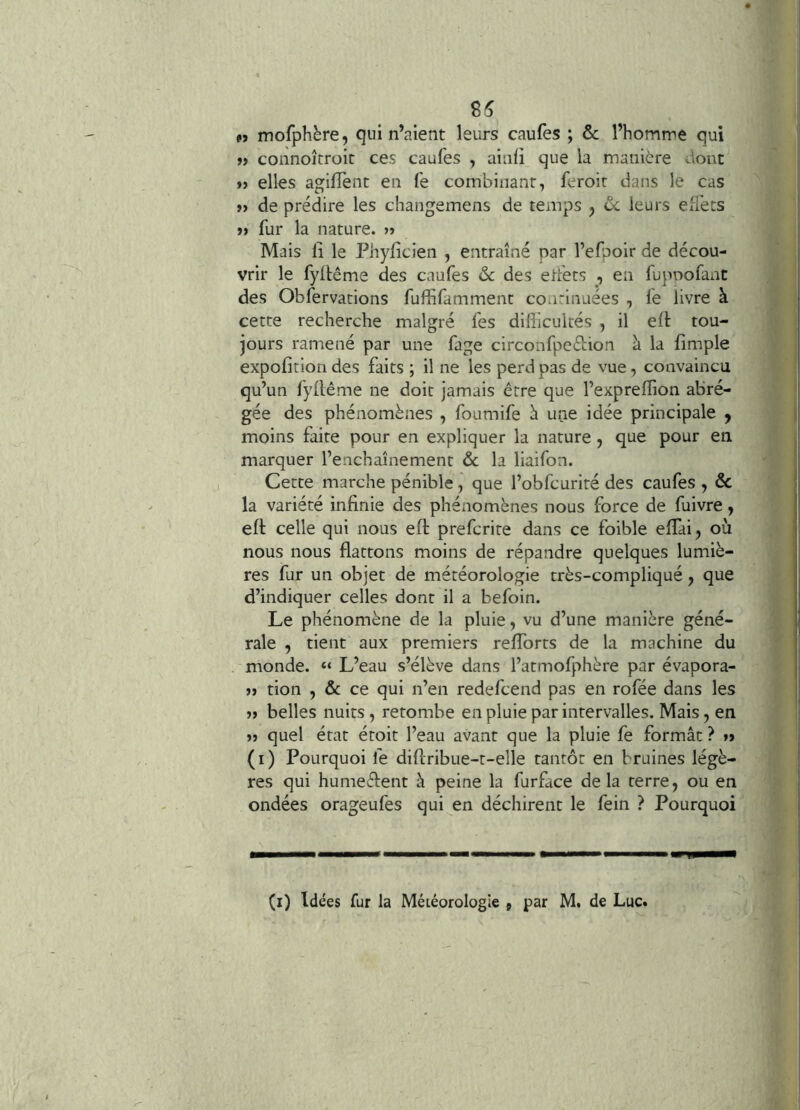 M mofphère, qui n’aient leurs caufes ; & l’homme qui »> connoîtroit ces caufes , ainfi que la manière dont »> elles agiflent en fe combinant, feroir dans le cas »> de prédire les changemens de temps j ôc leurs elTets »» fur la nature. » Mais 11 le Phyfîcien , entraîné par l’efpoir de décou- vrir le fyllême des caufes & des elfets , en fupnofanc des Obfervations fuffifamment coa'inuées , fe livre à. cette recherche malgré fes difficultés , il elt tou- jours ramené par une fage circonfpeéiion à la fimple' expofition des faits ; il ne les perd pas de vue, convaincu qu’un fyllême ne doit jamais être que l’expreffion abré- gée des phénomènes , foumife è une idée principale ^ moins faite pour en expliquer la nature , que pour en marquer l’enchaînement ôc la liaifon. Cette marche pénible, que l’obfcurité des caufes , ôc la variété infinie des phénomènes nous force de fuivre, eft celle qui nous efi: prefcrite dans ce foible effiai, où, nous nous flattons moins de répandre quelques lumiè- res fur un objet de météorologie très-compliqué, que d’indiquer celles dont il a befoin. Le phénomène de la pluie, vu d’une manière géné- rale , tient aux premiers refforts de la machine du monde. “ L’eau s’élève dans l’atmolphère par évapora- » tion , ôc ce qui n’en redefcend pas en rofée dans les »> belles nuits , retombe en pluie par intervalles. Mais, en >» quel état étoit l’eau avant que la pluie fe formât ? »> (i) Pourquoi fe diflribue-t-elle tantôt en bruines légè- res qui humeélent à peine la furface delà terre, ou en ondées orageufes qui en déchirent le fein ? Pourquoi, i (i) Idées fur la Météorologie 9 par M. de Luc.