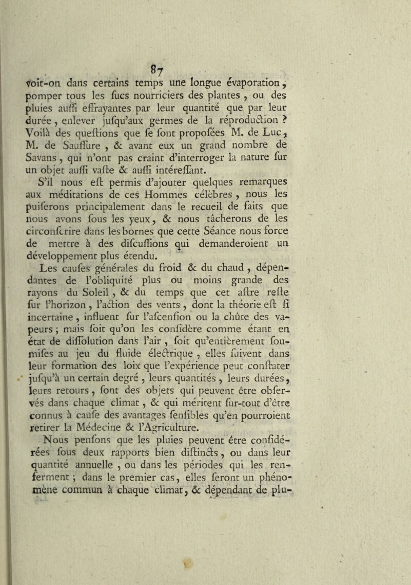 voir-on dans certains temps une longue évaporation, pomper tous les fucs nourriciers des plantes j ou des pluies aiilTi effrayantes par leur quantité que par leur durée, enlever jufqu’aux germes de la réprodudion ? Voilà des queflions que fe font propofées M. de LuCj M. de Sauffure , & avant eux un grand nombre de Savans , qui n’ont pas craint d’interroger la nature fur un objet aufîi vafle ôc auffi intérefïànt. S’il nous efl permis d’ajouter quelques remarques aux méditations de ces Hommes célèbres , nous les puiferons principalement dans le recueil de faits que nous avons fous les yeux, ôc nous tâcherons de les circonfcrire dans les bornes que cette Séance nous force de mettre à des difcuflions qui demanderoient un développement plus étendu. Les caufes générales du froid ôc du chaud , dépen- dantes de l’obliquité plus ou moins grande des rayons du Soleil , & du temps que cet aflre refte fur l’horizon, l’adion des vents, dont la théorie efl: û incertaine , influent fur l’afcenfion ou la chute des va- peurs ; mais foit qu’on les confidère comme étant en état de diffolution dans l’air , foit qu’entièrement fou- mifes au jeu du fluide éleèfrique , elles fuivent dans leur formation des loix que l’expérience peut confhater jufqu’à un certain degré , leurs quantités , leurs durées, leurs retours, font des objets qui peuvent être obfer- vés dans chaque climat, ôc qui méritent fur-tout d’être connus b caufe des avantages fenfibles qu’en pourroienc retirer la Médecine ôc l’Agriculture. Nous penfons que les pluies peuvent être confidé- rées fous deux rapports bien diftinêls, ou dans leur quantité annuelle , ou dans les périodes qui les ren- ferment ; dans le premier cas, elles feront un phéno-