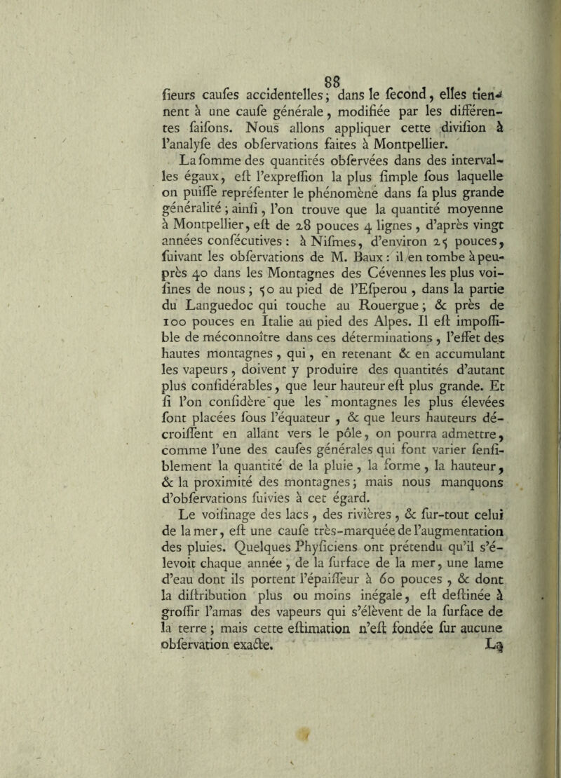 fieurs caufes accidentelles ; dans le fécond, elles tien-* nent à une caufe générale, modifiée par les différen- tes faifons. Nous allons appliquer cette divifîon à l’analyfe des obfervations faites à Montpellier. La fomme des quantités obfervées dans des interval- les égaux, eft l’exprefiion la plus fimple fous laquelle on puifie repréfenter le phénomène dans fa plus grande généralité ; ainfi , l’on trouve que la quantité moyenne à Montpellier, eft de 2,8 pouces 4 lignes , d’après vingt années confécutives : àNifmes, d’environ 2-5 pouces, fuivant les obfervations de M. Baux: il/en tombe à peu- près 40 dans les Montagnes des Cévennes les plus voi- fines de nous ; o au pied de l’Efperou , dans la partie du Languedoc qui touche au Rouergue ; ôc près de 100 pouces en Italie au pied des Alpes. Il eft impofii- ble de méconnoître dans ces déterminations , l’effet des hautes montagnes , qui, en retenant &c en accumulant les vapeurs, doivent y produire des quantités d’autant plus confidérables, que leur hauteur eft plus grande. Et fi l’on confidère'que les ’ montagnes les plus élevées font placées fous l’équateur , & que leurs hauteurs dé- croiffent en allant vers le pôle, on pourra admettre, comme l’une des caufes générales qui font varier fenfi- blement la quantité de la pluie, la forme, la hauteur, & la proximité des montagnes ; mais nous manquons d’obfervations fuivies à cet égard. Le voifinage des lacs , des rivières , ôc fur-tout celui de la mer, eft une caufe très-marquée de l’augmentation des pluies. Quelques Phyficiens ont prétendu qu’il s’é- levoit chaque année , de la furface de la mer, une lame d’eau dont ils portent l’épaifièur à 60 pouces , & dont la diftribution plus ou moins inégale, eft deftinée à grofiir l’amas des vapeurs qui s’élèvent de la furface de la terre ; mais cette eftimation n’eft fondée fur aucune obfervation exafte.