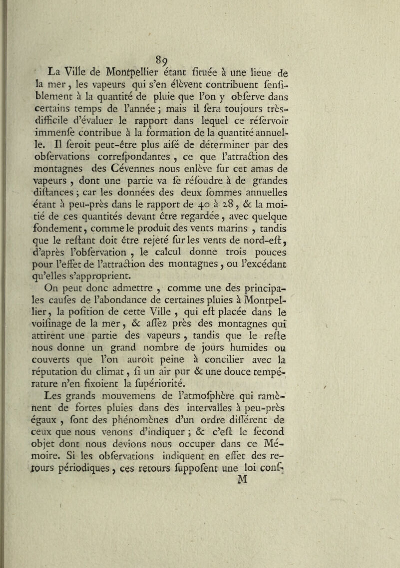 . La Ville de Montpellier étant fituée à une lieue de la mer, les vapeurs qui s’en élèvent contribuent fenfî- blement à la quantité de pluie que l’on y obferve dans certains temps de l’année ; mais il fera toujours très- difficile d’évaluer le rapport dans lequel ce réfervoir immenfe contribue à la formation de la quantité annuel- le. Il feroit peut-être plus aifé de déterminer par des obfervations correfpondantes , ce que l’attraélion des montagnes des Cévennes nous enlève fur cet amas de vapeurs , dont une partie va fe réfoudre à de grandes diftances ; car les données des deux fommes annuelles étant à peu-près dans le rapport de 40 à 28, la moi- tié de ces quantités devant être regardée, avec quelque fondement, comme le produit des vents marins , tandis que le reftant doit être rejeté furies vents de nord-eft, d’après l’obfervation , le calcul donne trois pouces pour l’effet de l’attraffion des montagnes, ou l’excédant qu’elles s’approprient. On peut donc admettre , comme une des principa- les caufes de l’abondance de certaines pluies à Montpel- lier , la pofition de cette Ville , qui eft placée dans le voilinage de la mer, ôc allez près des montagnes qui attirent une partie des vapeurs j tandis que le relie nous donne un grand nombre de jours humides ou couverts que l’on auroit peine à concilier avec la réputation du climat, li un air pur & une douce tempé- rature n’en lixoient la fupériorité. Les grands mouvemens de l’atmolphère qui ramè- nent de fortes pluies dans des intervalles à peu-près égaux , font des phénomènes d’un ordre différent de ceux que nous venons d’indiquer ; ôc c’eft le fécond objet dont nous devions nous occuper dans ce Mé- moire. Si les obfervations indiquent en effet des re- lours périodiques, ces retours fuppofent une loi conf; M