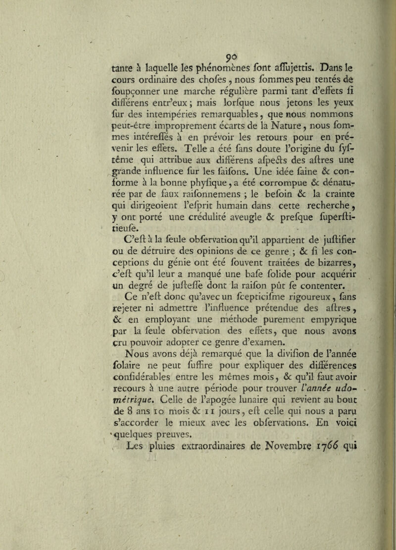 tarife à laquelle les phénomènes font afîiijettis. Dans le cours ordinaire des chofes j nous fommes peu tentés de foupçonner une marche régulière parmi tant d’effets fî différens entr’eux ; mais lorfque nous jetons les yeux fur des intempéries remarquables, que nous nommons peut-être improprement écarts de la Nature, nous fom- mes intéreffés à en prévoir les retours pour en pré- venir les effets. Telle a été fans doute l’origine du fyf- tême qui attribue aux différens afpeds des affres une grande influence fur les faifons. Une idée faine ôc con- forme à la bonne phyfique, a été corrompue ôc dénatu- rée par de faux raifonnemens ; le befoin &c la crainte qui dirigeoient l’efprit humain dans cette recherche, y ont porté une crédulité aveugle & prefque fuperffi- tieufe. C’effàla feule obfervation qu’il appartient de juffifier ou de détruire des opinions de ce genre ; &c fl les con- ceptions du génie ont été fouvent traitées de bizarres, c’eff qu’il leur a manqué une bafe folide pour acquérir un degré de juffeflè dont la raifon pût fe contenter. Ce n’eff donc qu’avec un fcepticifme rigoureux, fans rejeter ni admettre l’influence prétendue des affres, 6c en employant une méthode purement empyrique par la feule obfervation des effets, que nous avons çru pouvoir adopter ce genre d’examen. Nous avons déjà remarqué que la diviffon de l’année folaire ne peut fufhre pour expliquer des différences confidérables entre les mêmes mois, ôc qu’il faut avoir recours à une autre période pour trouver Vannée udo-> métrique. Celle de l’apogée lunaire qui revient au bouc de 8 ans lo mois ôc ii jours, eff celle qui nous a paru s’accorder le mieux avec les obfervations. En voici ‘quelques preuves. , Les pluies extraordinaires de Novembre i'j66 qui
