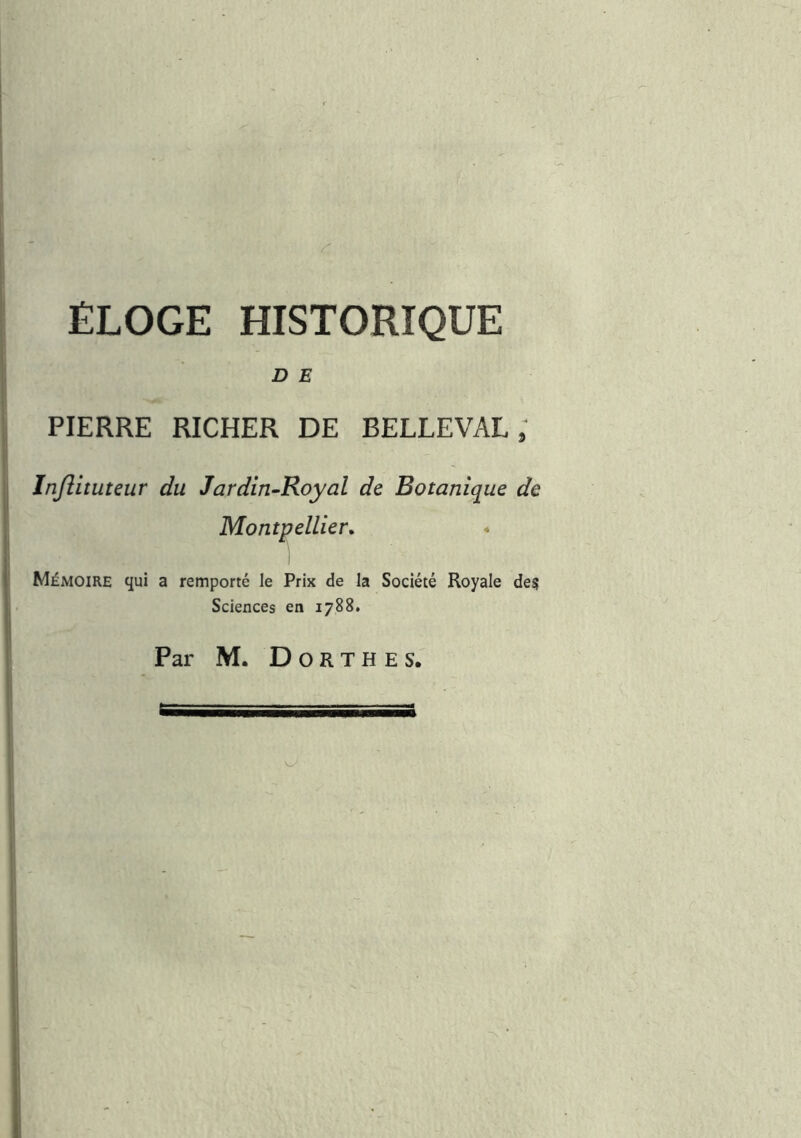 ÉLOGE HISTORIQUE D E PIERRE RICHER DE BELLEVAL ; Injiituteur du Jardin-Royal de Botanique de Montpellier^ ; I 1 Mémoire qui a remporté le Prix de la Société Royale des Sciences en 1788, Par M. D O R T H E s.