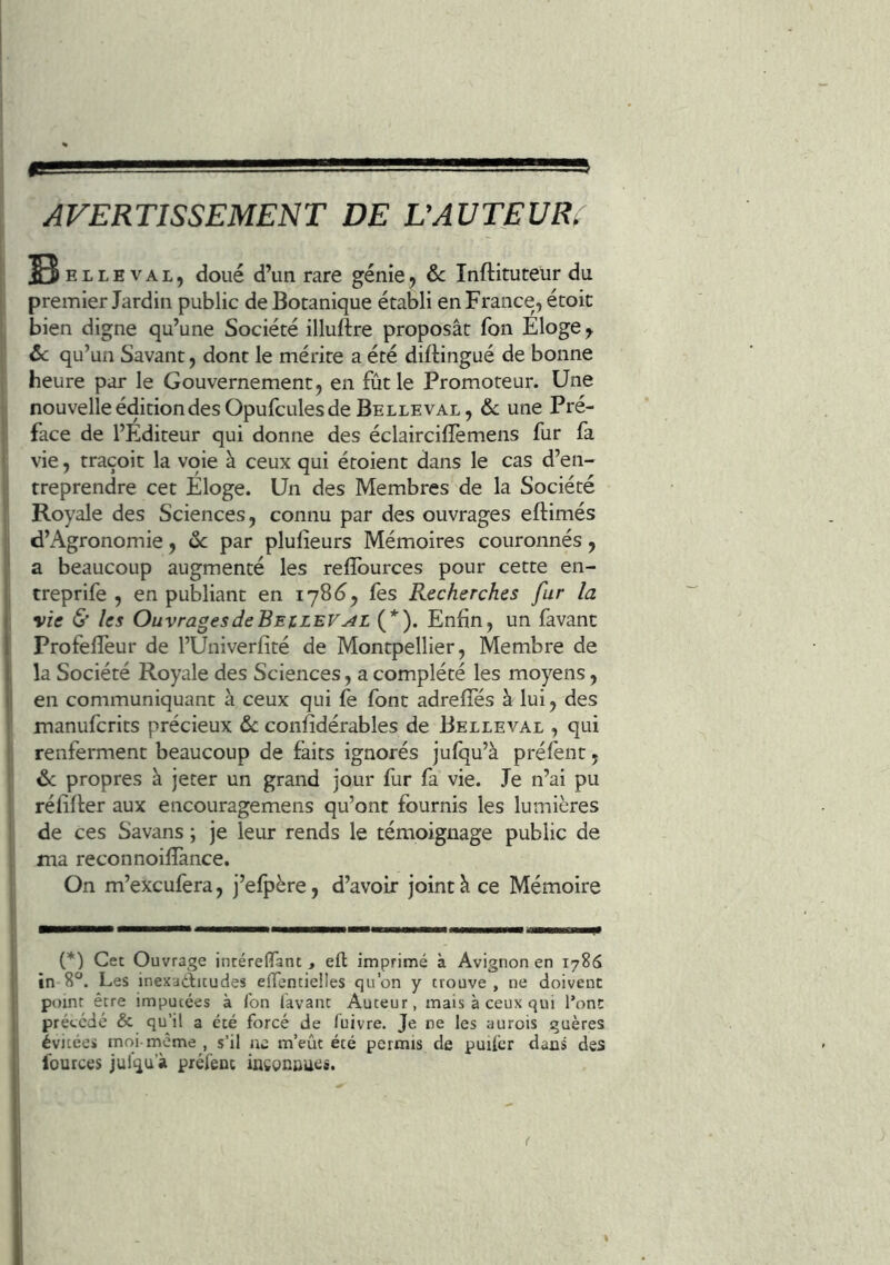 AVERTISSEMENT DE L’AUTEUR^ S ELLE VAL, doué d’uii rare génie, ôc Inftituteur du premier Jardin public de Botanique établi en France, étoit bien digne qu’une Société illuftre proposât fon Eloge, ôc qu’un Savant, dont le mérite a été diftingué de bonne heure par le Gouvernement, en fût le Promoteur. Une nouvelle édition des Opufcules de Belle VAL, 6c une Pré- face de l’Editeur qui donne des éclaircilTemens fur fa vie, traçoit la voie à ceux qui étoient dans le cas d’en- treprendre cet Eloge. Un des Membres de la Société Royale des Sciences, connu par des ouvrages eftimés d’Agronomie, 6c par plulîeurs Mémoires couronnés, a beaucoup augmenté les refîburces pour cette en- treprife , en publiant en 178^, fes Recherches fur la vie & les Ouvrages de Bejclev^l (*). Enfin, un favanc Profeflèur de l’Univerfité de Montpellier, Membre de la Société Royale des Sciences, a complété les moyens, en communiquant à ceux qui le font adreffés à lui, des manufcrits précieux 6c confidérables de Belleval , qui renferment beaucoup de faits ignorés jufqu’à prélènt, 6c propres à jeter un grand jour fur fa vie. Je n’ai pu réfifter aux encouragemens qu’ont fournis les lumières de ces Savans ; je leur rends le témoignage public de ma reconnoifîànce. On m’excufera, j’efpère, d’avoir joint â ce Mémoire (*) Cet Ouvrage jncérelTant, efl; imprimé à Avignon en 1786 in 8. Les inexaditudes enTentieiles qu’on y trouve, ne doivent point être imputées à ion lavant Auteur, mais à ceux qui l’ont précédé & qu’il a été forcé de fuivre. Je ne les aurois guères évitées moi-même , s’il ne m’eût été permis de puilcr dans des fources jul'qu'à préfenc inegnnues. \