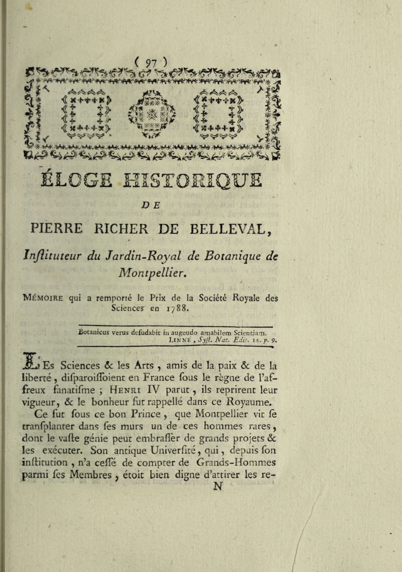 •vil 4I •i X-t-’^’*'!* jy « $?> \i>- •i J<*l‘4-4-X> * .^JWWWg.- \lï ïîf >f»^ <}! Ç’**i:'’t'ït Il>< 5î II ^ ÎS4.4.4.I, 2). P V *■• \i. ± I. <.^Aj^ J. SA.A il \i.Ai/ \i .1- ^ k Êj y^JAJ/ \1 1 J., ^ à. I. -AjlsJ/ V^JLi/ *' *vl!/ ELOGE HISTORIQUE D E PIERRE RICHER DE BELLEVAL, Jnjlituteur du Jardin-Royal de Botanique de Montpellier» Mémoire qui a remporté le Prix de la Société Royale des Sciences en 1788. üotanicus verus defudabit in augeudo amabilem Scientiam. LinN£ , •Syjl. Nat. Edit. 14. g. 9. JSLj Es Sciences Zc les Arts , amis de la paix ôc de la liberté, difparoilïbient en France fous le règne de l’af- freux fanatifme ; Henri IV parut, ils reprirent leur vigueur, & le bonheur fut rappelle dans ce Royaume. Ce fut fous ce bon Prince , que Montpellier vit fe tranfplanter dans fes murs un de ces hommes rares, dont le vafte génie peut embraflér de grands projets ôc les exécuter. Son antique Univerficé, qui, depuis fon inlHtution , n’a ceffé de compter de Grands-Homm.es parmi fes Membres j étoit bien digne d’attirer les re- N