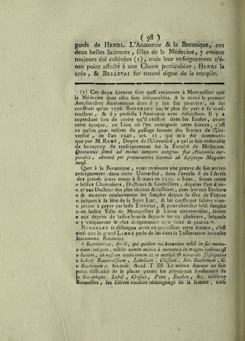 gards de Henri. L’Anatomie & la Botanique, ces deux belles Sciences , filles de la Médecine, y avoient toujours été cultivées (i) , mais leur enfeignement n’é- toit point afFedé à une Chaire particulière ; Henri la créa , ôc Belleval fut trouvé digne de la remplir. (i) Ces deux fciences font auflî anciennes à Montpellier que la Médecine dont elles font inféparables. A la vérité le premier Amphitéâtre Anatomique dont il y foit fait mention , ne fut conftruit qu’en 1556. Rondelet eucie plus de part à fa conf- truélion , & il y proteüa l’Anatomie avec dilbnélion. Il y a : cependant lieu de croire qu’il exiftoit dans les Ecoles , avant cette époque, un Lieu où l’on enleignoit cette fcience, c’ell ce qu’on peut inférer du paflage fuivant des Statuts de l’Uni- verfité > de l’an IMO» art. ii , qui m’a été communi- qué par M. René, Doyen de l’Univerfiré , à qui je fuis redevable de beaucoup de renfeignemens lùr la Faculté de Médecine. | Quotannis femel ad minus tempore congriio fiat Anatomia cor- poralis , obtenta per procuratores Ücentiâ ab Epijcopo Magalo^ nenji. Qant à la Botanique , nous trouvons une preuve de fon ancien enleignement dans cette Univerfité , dans l’article 6 de l Arrêc des grands jours tenus à Btziersen 1550. » Item , feront tenus » lefdits Chanceliers , Doéleurs & Conleillers , députer l’un d’en- » tr’eux Doéteur des plus idoines dcluATilant, pour liteaux Ecolierg » & montrer oculairement les fimples depuis la fête de Pâques » jufquesà la fête de la Saint Luc, & lui conftituer falaiie com- » pétant à payer par ledit Tréforier, & pour chercher lefd. fimples » en ladite Ville de Montpellier & Lieux circonvoifins, feront » aux dépens de ladite bourfe députés un ou plufieurs, lelquels » y vacqueront le plus diligemment q, e taire le pourra j Rondelet ledillingua alors en proiefiant cette fcience, c’eft j ainfi que le grand Linné parle de lui dans fa DilTertation intitulée Incrément a Dotanices, ; Rondeleriits, dit-il, çui quidem rei botanices nihil in fui mémo- ' ! D riam reliquit, nihilo tamen minus à coetatieis in magno habitus ejl ï) honore , ob vajiam eruduioncm in re medicâ Ô naturali Dijcipulos | » hubuit Rauvvolfium , Lobelium , Clujium , Joh. Bauhinum , G. j » Bauhinum hinxnu. Acad. T. III. Le même Auteur ne fait < poitu difli.,ulté de le placer parmi les principaux fondateurs de la Bo.doique Label , Clufus, Fena , Bauhin , &C. célèbres BotauiRes j Ces Elèves rendent témoiguage de fa fcience , àinfi 1 ' [