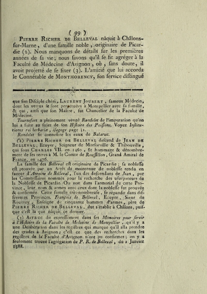 Pierre Richer de Belleval naquit à Châlons- fur-Marne, d’une faaiille noble , originaire de Picar- die (i). Nous manquons de détails fur les premières années de fa vie ; nous favons qu’il fe fit agréger à la Faculté de Médecine d’Avignon , où , fans doute, il avoit projetté de fe fixer (3). L’amitié que lui accorda le Connétable de Montmorency, fon fervice diftingué que fon Difciple chéri, Laurent Joubert , fameux Médecin, dont les vertus (è font perjietuées à Moncpellier avec fa tiimille, & qui , ainfi que fon Maître , fut Chancelier de la Faculté de Médecine. Tournefort a pleinement vengé Rondelet de l’impurarion qu’on lui a faite au fujet de (bn Hîjloire des Poi(Jons. Voyez lnjlitu~ tiones rci herbarice , ifagoge page 5 ». Rondelet fit connoître les eaux de Balaruc. Ci) Pierre Richer de Belleval defcend de Jean db Belleval, Ecuyer, Seigneur de Morforville & Thibouville , qui fous Charles VII. en 1460 , fit hommage & dénombre- ment de fes terres à M. le Comte de Roujillon , Grand Amiral de France,.en 1476. La famille des Belleval eft originaire de Picardie ; fa noblefle eft prouvée, par un Arrêt de maintenue de noblefle rendu en faveur à'Antoine de Belleval, l’un des defcendans de Jean , par les Commiflaires nommés pour la recherche des ufurpateurs de la Noblefle de Picardie. Oa voit dans l’armorial de cette Pro- vince , leur nom & armes avec ceux dont la noblefle fut prouvée & confirmée. Cette famille très-nombreufe , fe répandit dans dif- férentes Provinces. François de Belleval , Ecuyer , Sieur de Rouvroy , Enleigne de cinquante hommes d’armes , père de Pierre Richer de Belleval . ^dut s’établir à Châlons, puif- que c’eft là que nâquit ce dernier. Cî) Astruc dit exprelTément dans fes Mémoires pour fervir à VHifloire de la Faculté de Medecine de Montpellier , qu’il y a une Délibération dans les régiflres qui marque qu’il alla prendre des grades à Avignon ; c’eft ce que des recherches dans les regiftres de la' Faculté d’Avignon n’ont pu confirmer ; on y a feulement trouvé l’agrégation de P. R. de Bdhval, du a Janvier 1588.