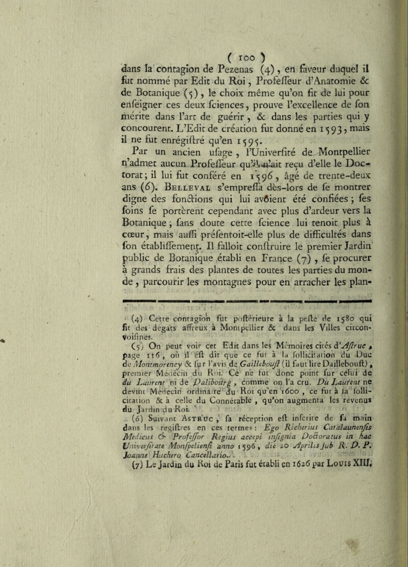 ( '00 J dans la'contagion de Pezenas (4) , en faveur duquel il fut nommé par Edit du Roi, Profefleur d’Anatomie &c de Botanique (■)) 5 le choix même qu’on fit de lui pour enfeigner ces deux fciences, prouve l’excellence de fou mérite dans l’art de guérir , & dans les parties qui y concourent. L’Edit de création fut donné en i 93 ? mais il ne fut enrégiffré qu’en 159’). Par un ancien ufage , l’Univerfité de Montpellier n’admet aucun Profefîéur qu’ils-Jillait reçu d’elle le Doc- torat; il lui fut conféré en ^ âgé de trente-deux ans (6). Belleval s’empreffa dès-lors de fe montrer digne des fondions qui lui avôient été confiées ; fes foins fe portèrent cependant avec plus d’ardeur vers la Botanique ; fans doute cette fcience lui tenoit plus à cœur, mais aufli préfentoit-elle plus de difficultés dans fon établilîèment.^ Il falloit conftruire le premier Jardin public de Botanique établi en France (7) , fe procurer à grands frais des plantes de toutes les parties du mon- de , parcourir les montagnes pour en arracher les plan» ' (4) Cette contagron fut pnftérieure à la pelle de 1580 qui fit des dégâts affreux à Monipellier & dans les Villes circon- Voifines. Cs; On peut voir cet Edit dans les Mémoires cités ^ page ii<> , où ir éft dit que ce fur à 1ü folliciration du Duc de Montmorency & fut l’avis AzGailUbouJI (il faut lireDaillebouft) , premier Médecin du Roi, Ce ne fut donc point fur celui de du Laiirerit ni de paliboiirg , comme on l’a cru. Du Laurent nQ devint MWecin ordinaire du Roi qu’en’idoo , ce fut à la lolli- citâtion & à celle du Connétable , qu’on augmenta les revenus du Jardin dn Roi. (6) Suivant Astruc , fa réception efl infcrice de fa main dans les regiflres en ces terme? : Ego Richerius Catalaimenjis J\4ediciit ô' Profejfor Regius accepi infignia Doâoratus in hac \Jniverjîtate Monfpelienfi anno i 596 • die 20 ApriUs Jub R. D> F. Jeanne Huchero Cancellario.. ~