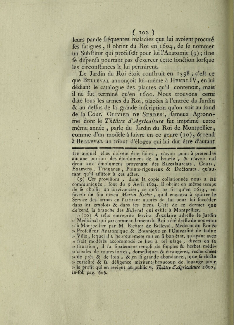 leurs par de fréquentes maladies que lui avoient procuré fes fatigues , il obtint du Roi en 1604, nommer ün Subflitut qui profefsât pour lui l’Anatomie (9) ; il ne fe difpenfa pourtant pas d’exercer cette fondion lorfque les circonltances le lui permirent. Le Jardin du Roi étoit conftruit en i ') 98 ; c’eft ce que Belleval annonçoir lui-même à Henri IV, en lui dédiant le catalogue des plantes qu’il contenoit, mais il ne fut terminé qu’en i5oo. Nous trouvons cette date fous les armes du Roi, placées à l’entrée du Jardin au delTus de la grande infcription qu’on voit au fond de la Cour. Olivier de Serres , fameux Agrono- me dont le Théâtre d'Agriculture fut imprimé cette même année , parle du Jardin du Roi de Montpellier, comme d’un modèle à fuivre en ce genre (10), & rend à Belleval un tribut d’éloges qui lui dut être d’autant tre auquel elles doivent être faites , n’avoit point à prétendre aucune portion des émolumens de la bourfe , & n’avoit nul droit aux émolumens provenant des Baccalaureats , Cours, Examens, Triduanes , Points-rigoureux & Doélorats , qu’au- rant qu’il afiîfloir à ces aêfes. C9) Ces proviltons , dont la copie collationnée nous a été communiquée , font du 9 Avril 1604.. Il obtint en même temps de fe choiflr un lurvivancier, ce qu’il ne fit qu'en 1623 , en faveur de fon neveu Martin Richer , qu'il engagea à quitter le Service des armes en l’attirant auprès de lui pour lui fuccéder dans fes emplois & dans fes biens. C’eft de ce dernier que defcend la branche des Belleval qui exifte à Montpellier. n(io) A telle entreprilé fervira d’oculaire adrefte le Jardin » Médicinal qui par commandement du Roi a été drefte de nouveau » à Montpellier par M. Richier de Belleval, Médecin du Roi & y» ProfeflTeur Anatomique & Botanique en l’Univerfité de ladite » Ville , lequel il a heureufement mis en fi bon état, qu’ayant avec » frais modérés accommodé ce lieu à tel uiage , divers en fa )) fituation , il l’a finalement rempli de fimples & herbes médi- » cinales de routes fortes , domeûiques & étrangères, recherchées » de près & de loin , & en fi grande abondance , que fa doéde » curiofité & fa déligence méritent beaucoup de louange pour J) le profit qui en revient au public Théâtre £ Agriculture 1600, in-fol, pag. 606.