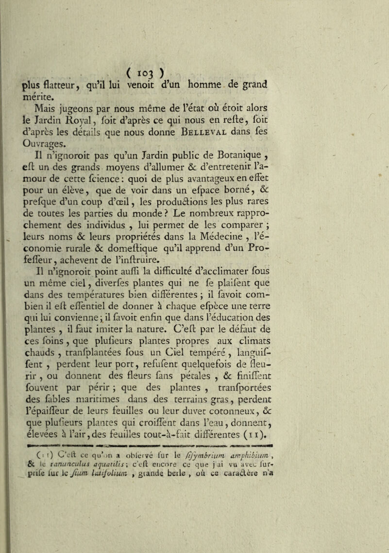 plus flatteur, qu’il lui venoit d’un homme de grand mérite. Mais jugeons par nous même de l’état où étoit alors le Jardin Royal, foit d’après ce qui nous en refte, foie d’après les détails que nous donne Belleval dans fes Ouvrages. Il n’ignoroit pas qu’un Jardin public de Botanique , efl: un des grands moyens d’allumer &c d’entretenir l’a- mour de cette fcience ; quoi de plus avantageux en elFet pour un élève, que de voir dans un efpace borné, ôc prefque d’un coup d’œil, les produélions les plus rares de toutes les parties du monde ? Le nombreux rappro- chement des individus , lui permet de les comparer ; leurs noms ôc leurs propriétés dans la Médecine , l’é- conomie rurale ôc domeftique qu’il apprend d’un Pro- feflèur, achèvent de l’inftruire. Il n’ignoroit point aulïl la difficulté d’acclimater fous un même ciel, diverfes plantes qui ne fe plaifent que dans des températures bien différentes ; il favoit com- bien il eff eflèntiel de donner à chaque efpèce une terre qui lui convienne ; il fàvoit enfin que dans l’éducation des plantes , il faut imiter la nature. C’efl: par le défaut de ces foins, que plufîeurs plantes propres aux climats chauds , tranfplantées fous un Ciel tempéré , languif- fent , perdent leur port, refufent quelquefois de fleu- rir , ou donnent des fleurs fans pétales , 6c finiffent fouvent par périr ; que des plantes , tranfportées des fables maritimes dans des terrains gras, perdent l’épaifïèur de leurs feuilles ou leur duvet cotonneux, ôc que plufieurs plantes qui croiflent dans l’eau, donnent, élevées à l’air,des feuilles tout-à-fait différentes (ii). (. 0 C’ell ce qu’.)n a obiervé lur le fijymbrium arrphibiiim , & le tanunculus aquatiLis\ c’cfl encore ce que j ai vu avec lur-f prife lur ic Jîum lutiJoLiwn > grande beile , où ce caradère n’a