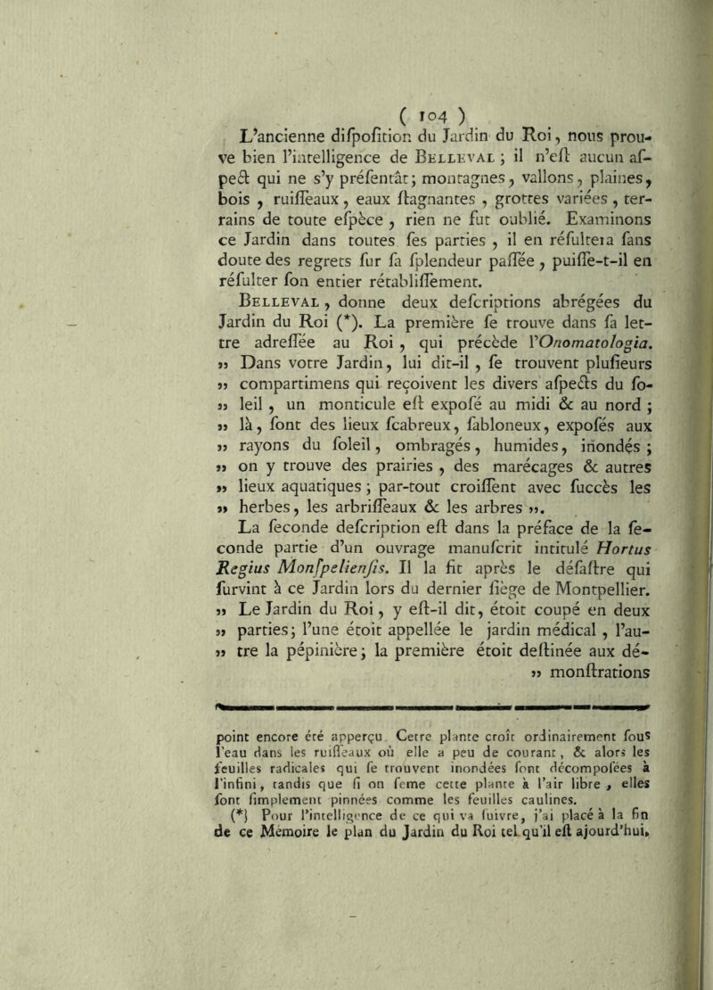 ,( '°4 ) L’ancienne difpofition du Jardin du Roi , nous prou- ve bien l’intelligence de Belleval ; il n’eft aucun af- pe£l: qui ne s’y préfenrât; montagnes, vallons, plaines, bois , ruifîèaux, eaux Gagnantes , grottes variées, ter- rains de toute efpèce , rien ne fut oublié. Examinons ce Jardin dans toutes fes parties , il en réfulteia fans doute des regrets fur fa fplendeur paiTée, puifiè-t-il en réfulter fon entier rétablifîement. Belleval , donne deux defcriptions abrégées du Jardin du Roi (*). La première fe trouve dans fa let- tre adrelfée au Roi , qui précède VOnomatologia, >3 Dans votre Jardin, lui dit-il , fe trouvent plufieurs 35 compartimens qui reçoivent les divers afpeèlis du fo- 33 leil , un monticule eB expofé au midi & au nord ; 33 là, font des lieux fcabreux, fabloneux, expofés aux 33 rayons du foleil, ombragés, humides, inondés ; 33 on y trouve des prairies , des marécages & autres 33 lieux aquatiques ; par-tout croiflènt avec fuccès les 33 herbes, les arbrifîeaux àc les arbres 33. La fécondé defcription eft dans la préface de la fé- conde partie d’un ouvrage manufcrit intitulé Hortus Regias Monfpelienfis. Il la fit après le défaflre qui furvint à ce Jardin lors du dernier fîège de Montpellier. 33 Le Jardin du Roi, y eft-il dit, étoit coupé en deux 33 parties; l’une étoit appellée le jardin médical , l’au- 33 tre la pépinière ; la première étoit deflinée aux dé- 33 monftrations —I I I ■■■!■—II» U’ point encore été apperçu. Cetre plante croît ordinairement fou? l’eau dans les ruifieaux où elle a peu de courant, & alors les Veuilles radicales qui fe trouvent inondées font dccompofées à l’infini, tandis que fi on feme cette plante k l’air libre , elles font fimplemeiu pinnées comme les feuilles caulines. (*} Pour l’intelligence de ce qui va luivre, j’ai placé à la fin de ce Mémoire le plan du Jardin du Roi tel qu’il efl ajourd’hui»