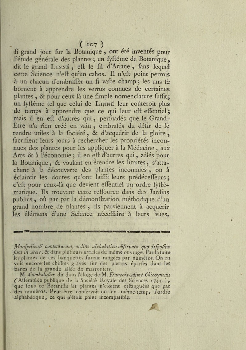 ( >07 ) fi grand jour fur la Botanique , ont été inventés pour l’étude générale des plantes; un fyftême de Botanique, dit le grand Linné , elt le fil d’Ariane , fans lequel cette Science n’efi: qu’un cahos. Il n’eft point permis à un chacun d’embralTer un fi vafte champ ; les uns fe bornent à apprendre les vertus connues de certaines plantes , ôc pour ceux-là une fimple nomenclature fuffit; un fyfiême tel que celui de Linné leur coûteroit plus de temps à apprendre que ce qui leur eft efièntiel ; mais il en eft d’autres qui, perfuadés que le Grand- Etre n’a i^ien créé en vain , embrafés du défir de le rendre utiles à la fociété, ôc d’acquérir de la gloire , facrifient leurs jours à rechercher les propriétés incon- nues des plantes pour les appliquer à la Médecine, aux Arts ôc à l’économie ; il en eft d’autres qui, zélés pour la Botanique, ôc voulant en étendre les limites, s’atta- chent à la découverte des plantes inconnues , ou à éclaircir les doutes qu’ont lailfé leurs prédéceftèurs ; c’eft pour ceux-là que devient eftèntiel un ordre fyfté- matique. Ils trouvent cette reflburce dans des Jardins publics , ou par par la démonftration méthodique d’un grand nombre de plantes , ils parviennent à acquérir les élémens d’une Science néceflàire à leurs vues. Monfpelienji content arum, ordine alphabetlco ohfervato quo iifpojitcs funt in areis, & clans plu'.ieurs articles du même ouvrage Par la luire les plantes de ces hanquetces furent rangées par numéros. On en voit encore les chiffres gravés fur des pierres éparfes dans les bancs de la grande allée de marroniers. M Combalujïer du dans l’eloge de M. François-Æmé Chicoyneau CAlfemblee publique de la Société Royale des Sciences 1743. L que fous ce Botanifle les plantes n’eioient diftinguées que par i des numéros. Peut-être conlervoir on en même-temps l’ordre ' alphabétique, ce qui u’étoic point incompatible. c: