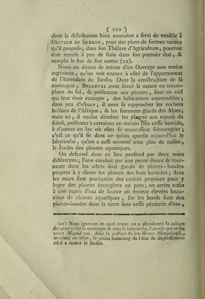 . ( lïo ) dont la diflribution bien entendue a lervi de modèle à Olivier de Serres , pour des plans de formes variées qu’il propofe, dans fon Théâtre d’Agriculture, pourroic être remife à peu de frais dans fon premier état, ôc remplir le but de fon auteur (22-). Nous en dirons de même d’un Ouvrage non moins ingénieux , qu’on voit encore à coté de l’appartement de l’Intendant du Jardin. Dans la conftruction de fa. montagne , Belleval avoit forcé la nature en triom- phant du fol, ôc préfentant aux plantes , fous un ciel qui leur étoit étranger , des habitations convenables ; dans peu d’efpace , il avoit fu rapprocher les rochers brûlans de l’Afrique , &c les fommets glacés des Alpes ; mais ici, il voulut dérober les plantes aux rayons du foleil, préfenter à certaines un terrain lahs ceffe humide, à d’autres un lac où elles fe trouvallènt fubmergées ; c’eft ce qu’il fit dans ce qu’on appelle aujourd’hui le labyrinthe , qu’on a aufli nommé avec plus de raifon , le Jardin des plantes aquatiques. On defcend dans ce lieu profond par deux voies différentes ; l’une conduit par une pente douce ôc tour- nante dont les côtés font garnis de plattes - bandes propres à y élever les plantes des bois humides ; dans les murs font pratiquées des cavités propices pour y loger des plantes étrangères en pots ; on arrive enfin à une marre d’eau de fource où étoient élevées beau- coup de plantes aquatiques , fur les bords font des plattes-bandes dont la terre fans ceffe pénétrée d’eau , HmÊomMmmmrnm mimmÊmmÊmm mmtmmmmmmm (21) Nous ignorons en quel romps on a abandonné la culture des pianres lur la montagne & dans le labyrinthe, il paroît que cr fuc avant Magnol qui , dans la préface de ion Hortus Monj-pdienjis , imprimé en 1697, fe plaint beaucoup de l’état de dépénflemenc où il a trouve le Jardin.