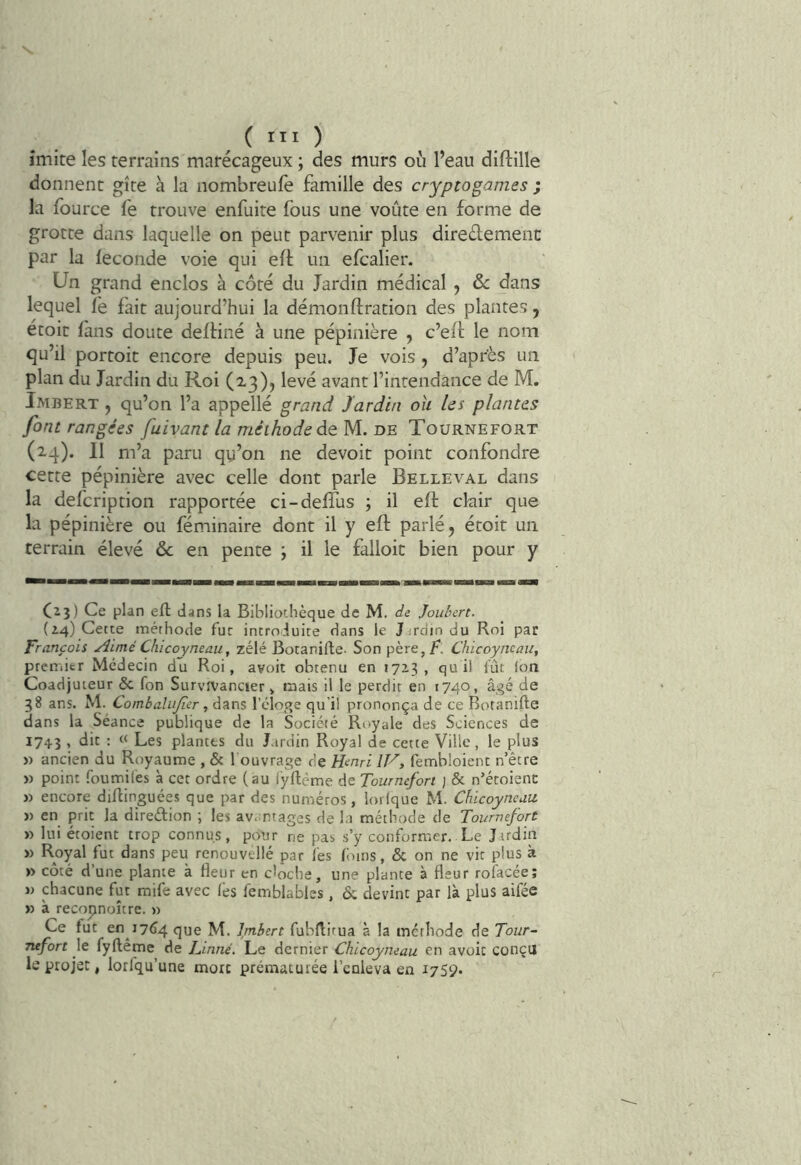 s. ^ ( III ) imite les terrains marécageux ; des murs où l’eau diftille donnent gîte à la nombreufe famille des cryptogames ; la fource fe trouve enfuite fous une voûte en forme de grotte dans laquelle on peut parvenir plus diredement par la leconde voie qui efl un efcalier. Un grand enclos à côté du Jardin médical , &: dans lequel le fait aujourd’hui la démonftration des plantes, étoit fans doute delHné à une pépinière , c’ell le nom qu’il portoit encore depuis peu. Je vois, d’apr'ès un plan du Jardin du Roi (13)) levé avant l’intendance de M. Imbert , qu’on l’a appellé grand Jardin oh les plantes font rangées fuivant la méthode de M. de Tournefort (24). Il m’a paru qy’on ne devoir point confondre cette pépinière avec celle dont parle Belleval dans la defcription rapportée ci-delTus ; il eft ckiir que la pépinière ou féminaire dont il y eft parlé, étoit un terrain élevé Sc en pente ; il le falloir bien pour y C23) Ce plan eft dans la Bibliothèque de M. de Joiibert. (24) Cette méthode fur introduite dans le Jardin du Roi par François Aimé Chicoyneau, zélé Botanifte- Son père, Chicoyncau, premier Médecin du Roi, avoir obtenu en 172.3, quil fût Ion Coadjuteur & fon SurvfVancier , mais il le perdit en 1740, âgé de 38 ans. M. Combaliijier y dans l’éloge qu i! prononça de ce Botanifte dans la Séance publique de la Société Royale des Sciences de 1743 , dit : « Les plantes du Jardin Royal de cette Ville, le plus » ancien du Royaume , & l ouvrage de H<inri I^, fembloient r/être » point foumifes à cet ordre (au iyftëme de Tournefort ; & n’étoienc » encore diftinguées que par des numéros, lorlque M. Chicoyneau. » en prit la direftion ; les av.mtages de la méthode de Tournefort » lui étoient trop connus, pour ne pas s’y conformer. Le Jardin » Royal fut dans peu renouvellé par fes Ibins, & on ne vit plus à » côté d’une plante à fleur en cloche, une plante à fleur rofacée; w chacune fut mife avec (es femblables, & devint par là plus aifée » à recopnoître. » Ce fut en 17^4 que M. Imbert fubftitua à la méthode de Tour- Tufort le fyftême de Linné. Le dernier Chicoyneau en avoir conçu le projet, lorfqu’une mort prématurée i’enieva en 1759.