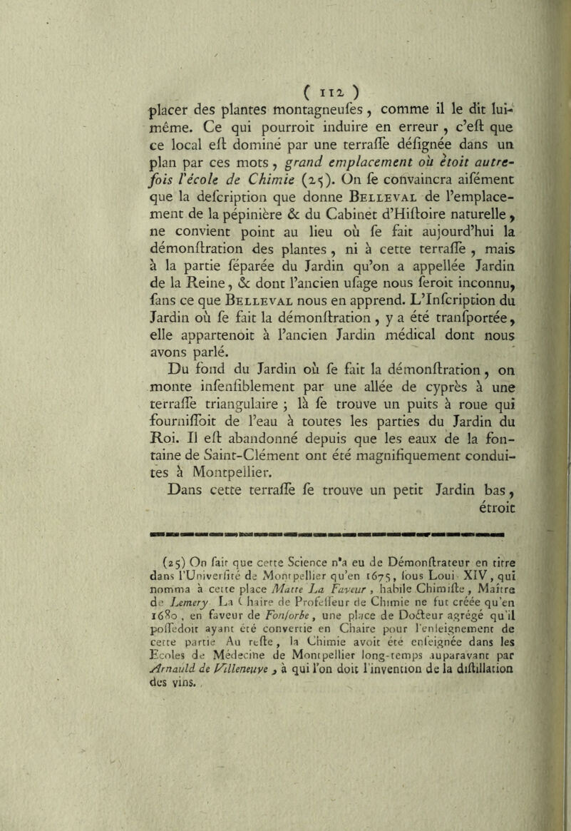 placer des plantes montagneufes, comme il le dit lui- même. Ce qui pourroit induire en erreur , c’eft que ce local efl dominé par une terrafle défîgnée dans un plan par ces mots , grand emplacement ou ètoit autre- fois récole de Chimie On fe convaincra aifément que la defcription que donne Belle val de l’emplace- ment de la pépinière & du Cabinet d’Hiftoire naturelle y ne convient point au lieu où fe fait aujourd’hui la démonftration des plantes , ni à cette terrafîè , mais à la partie féparée du Jardin qu’on a appellée Jardin de la Reine, & dont l’ancien ufage nous feroit inconnu, fans ce que Belleval nous en apprend. L’Infcription du Jardin où fe fait la démonftration, y a été tranfportée , elle appartenoit à l’ancien Jardin médical dont nous avons parlé. Du fond du Jardin où fe fait la démonftration, on monte infenfîblement par une allée de cyprès à une terraftè triangulaire ; là fe trouve un puits à roue qui fourniftbit de l’eau à toutes les parties du Jardin du Roi. Il eft abandonné depuis que les eaux de la fon- taine de Saint-Clément ont été magnifiquement condui- tes a Montpellier. Dans cette terraftè fe trouve un petit Jardin bas, étroit (25) On fair que certe Science n’a eu de Démonftrateur en titre dans rUniverllté de Montpellier qu’en 1675, lous Loui XIV, qui nomma à cette place Matte La Faveur , hahile Chimifle , Maître de l^emery La ( haire de Profelleur de Chimie ne fut créée qu’en 16^0 , en faveur de Fonforbe, une place de Doéfeur agrégé qu’il polfedoit ayant été convertie en Chaire pour l’enleignement de cette partie Au rtfte, la Chimie avoit été enleignée dans les Ecoles de Médecine de Montpellier long-temps auparavant par Arnauld de l/llleneiiye j à qui l’on doit l’invention de la diflillation des vins. ,