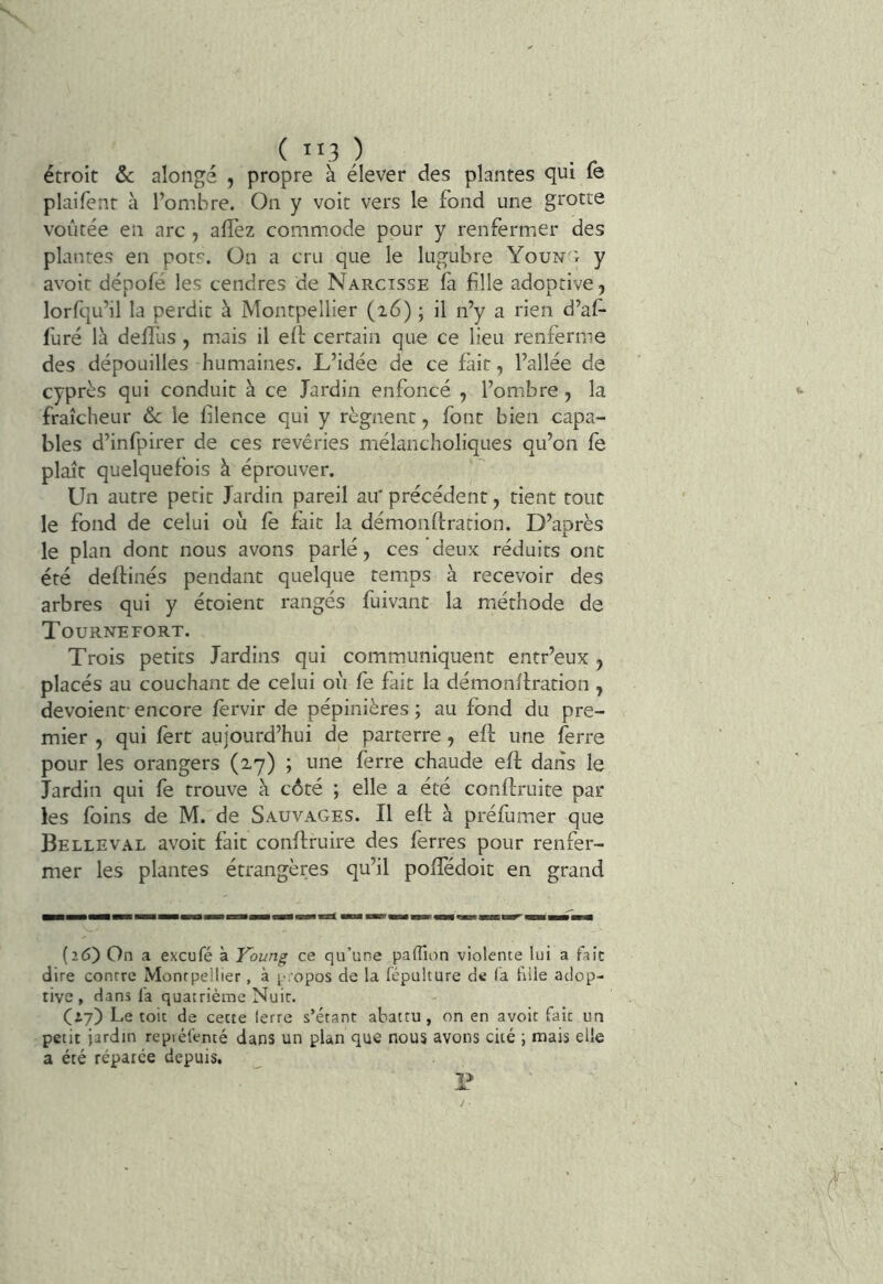 ( ”3 ) étroit &: alongé , propre à élever des plantes qui le plaifent à l’ombre. On y voit vers le fond une grotte voûtée en arc , alîèz commode pour y renfermer des plantes en pots, ün a cru que le lugubre Youn'r y avoir dépofé les cendres de Narcisse fa fille adoptive, lorfqu’il la perdit à Montpellier (i6) ; il n’y a rien d’af- furé là delTus , mais il eit certain que ce lieu renferme des dépouilles humaines. L’idée de ce fait, l’allée de cyprès qui conduit à ce Jardin enfoncé , l’omibre , la fraîcheur 6c le filence qui y régnent, font bien capa- bles d’infpirer de ces revêries mélancholiques qu’on fe plaît quelquefois à éprouver. Un autre petit Jardin pareil au' précédent, tient tout le fond de celui ou fe fait la démonftrarion. D’après le plan dont nous avons parlé, ces deux réduits ont été deftinés pendant quelque teirms à recevoir des arbres qui y étoient rangés fuivant la méthode de Tournefort. Trois petits Jardins qui communiquent entr’eux, placés au couchant de celui où fe fait la démonffration , dévoient' encore fèrvir de pépinières ; au fond du pre- mier , qui fèrt aujourd’hui de parterre , efl: une ferre pour les orangers (2.7) ; une ferre chaude eft dans le Jardin qui fe trouve à côté ; elle a été conffruite par les foins de M. de Sauvages. Il eft à préfuiuer que Belleval avoir fait conftruire des ferres pour renfer- mer les plantes étrangères qu’il pofïedoit en grand (26) On a exeufé à Young ce qu’une paflîon violente lui a fait dire contre Montpellier, à propos de la fépulture de la fille adop- tive , dans l'a quatrième Nuit. (iy) Le toit de cette lerre s’étant abattu, on en avoit fait un petit jardin repiéfenté dans un plan que nous avons cité ; mais elle a été réparée depuis. P