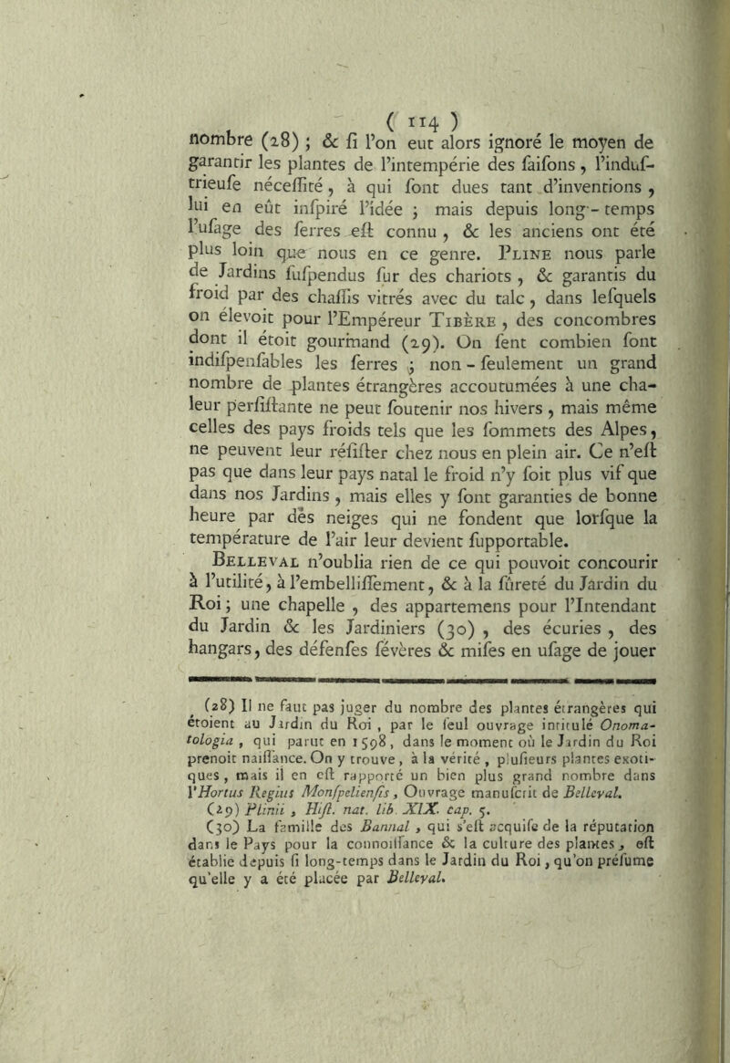 ( 114)^ nombre (28) ; 6c fî l’on eut alors ignoré le moyen de garantir les plantes de l’intempérie des faifons, l’induf- trieufe nécefïité, à qui font dues tant d’inventions j lui en eût infpiré l’idée ; mais depuis long - temps l’ufage des ferres eft connu , 6c les anciens ont été plus loin qjue nous en ce genre. Pline nous parle de Jardins fufpendus fur des chariots , 6c garantis du froid par des chalfis vitrés avec du talc, dans lefquels on élevoit pour l’Empéreur Tibère , des concombres dont il étoit gourmand (29). On fent combien font indilpenfables les ferres ÿ non - feulement un grand nombre de plantes étrangères accoutumées à une cha- leur perfîftante ne peut foutenir nos hivers , mais même celles des pays froids tels que les fommets des Alpes, ne peuvent leur réfîfler chez nous en plein air. Ce n’efî pas que dans leur pays natal le froid n’y foit plus vif que dans nos Jardins , mais elles y font garanties de bonne heure par dès neiges qui ne fondent que lorfque la température de l’air leur devient fupportable. Belleval n’oublia rien de ce qui pouvoir concourir à l’utilité, à l’embellifïèment, &; à la fureté du Jardin du Roi ; une chapelle , des appartemens pour l’Intendant du Jardin 6c les Jardiniers (30) , des écuries , des hangars, des défenfes févères & mifes en ufage de jouer (28) Il ne faut pas juger du nombre des plantes étrangères qui etoient au Jardin du Roi , par le ieul ouvrage intitulé Onoma- tologia , qui parut en 1598, dans le moment où le Jardin du Roi prcnoit naiflknce. On y trouve , à la vérité , plufieurs plantes exoti- ques , mais il en cft rapporté un bien plus grand nombre dans VHortus Regius Monfpelienfis, Ouvrage manufcrit de Belleval. C^p) Flinii I HlJÎ. nat. lib. XlX. cap, 5. C30) La famille des Bannal , qui s’ell acquife de la réputation dans le Pays pour la counoilfance & la culture des plantes j eft établie depuis fi long-temps dans le Jardin du Roi, qu’on préfume qu’elle y a été placée par BelleyaL