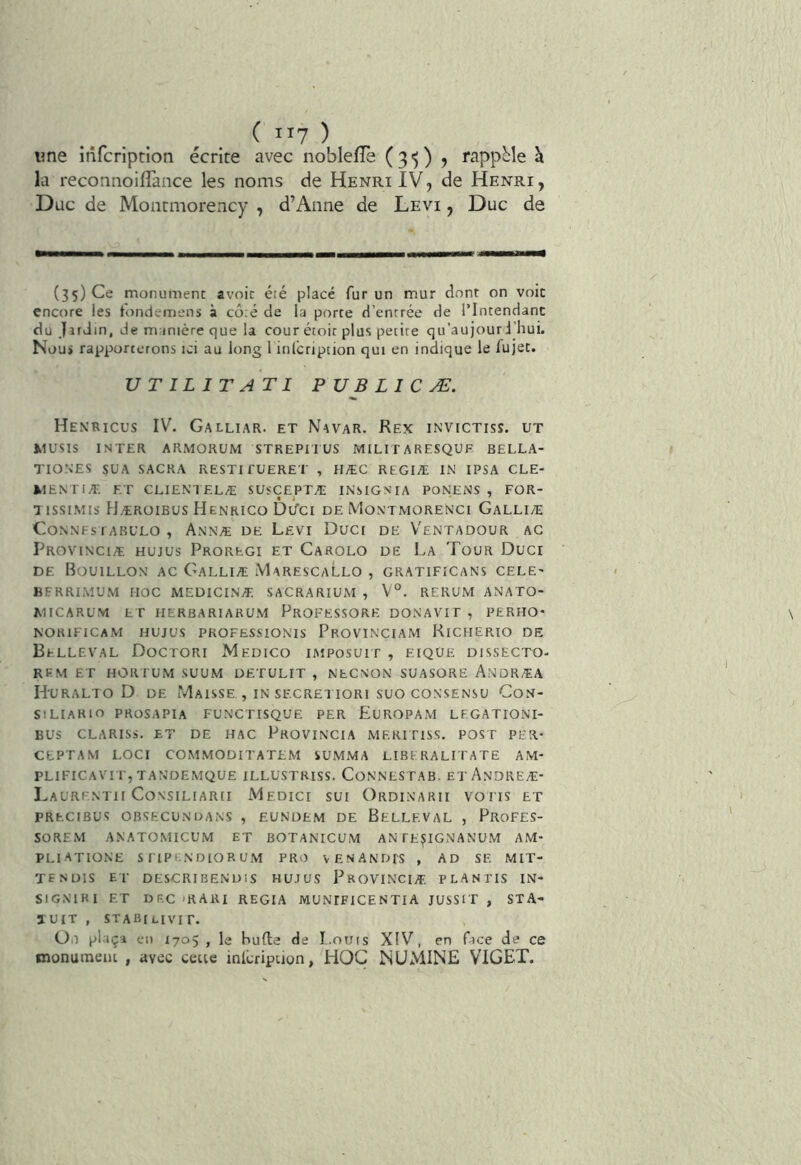 ( II? ) ime infcrlption écrite avec noblefle (3')) 5 rappMe h la reconnoiflance les noms de Henri IV, de Henri, Duc de Montmorency , d’Anne de Levi , Duc de (35) Ce monument avoir été placé fur un mur dont on voie encore les tondemens à côté de la porte d’entrée de l’Intendant du Jïrdm, de manière que la cour étoir plus petite qu’au jour J’hui, Nous rapporterons ici au long 1 inlcription qui en indique le fujet. UTILITATI P U B L I C Æ. Henricus IV. Galliar. et Navar. Rex invictiss. ut MUSIS INTER ARMORUM STREPITUS MILITARESQUF BELLA- TIONES SUA SACRA RESTIi'UERET , HÆC REGIÆ IN IPSA CLE* WENTIÆ ET CLlENTELÆ SUSCEPTÆ INSIGNIA PONEiNS , FOR- lissiMis Hæroibus Henrico DUci de Montmorenci Galliæ CONNFS l ARULO , AnNÆ DE LeVI DuCI DE VeNTADOUR AG PROVINCIÆ HUJUS PrOREGI ET CaROLO DE La ToUR DuCI DE Bouillon ac Galliæ MarescaLlo , gratificans cele* BFRRLMUM MOC MEDICINÆ. SACRARIUM , V°. RERUM ANATO- MICARUM ET HERBARIARUM PrOFESSORE DONAVIF, PERHO* NORIFICAM HUJUS PROFESSIONIS PrOVINCIAM KiCHERIO DE BeLLEVAL DoCTORI MeDICO IMPOSUIT , EIQUE DISSECTO- REM ET HORIUM SUUM DETULIT , NECNON SUASORE AndRÆA liURALTO D DE MaISSE , IN SECRE1 lORl SUO CONSENSU CoN- SlLIARlO PROSAPIA FUN'CTISQUE PER EUROPAM LEGATIONI- BUS CLARISS. ET DE HAC PROVINCIA MRRITISS. POST PER- CEPTAM LOCI COMMODITATEM SUMMA LIBERALITATE AM- plificavit,tandemque illüstriss. Connlstab. ET Andreæ- LaURENTII CoNSlLIARII MeDICI SUI OrDINARII voris ET PRECIBUS OBSECUNDANS , EUNDEM DE BeLLEVAL , ProFES- SOREM ANATOMICUM ET BOTANICUM AN FE^IGNANUM AM- PLI ATIONE SriPCNDIORUM PRO VENANDfS , AD SE MIT- TFNÜlS ET DESCRIBENUIS HUJUS PrOVINCIÆ. PLANTIS IN- SIGNIKI ET DRC'RARI REGIA MUNIFICENTIA JUSSIT, STA- ÏUIT , STABlLlVir. Oi plaça en 170$ , le Hufte de L.ouis XIV, en face de ce monument , avec ceue inlcripiion, HOC NUMINE VIGET.