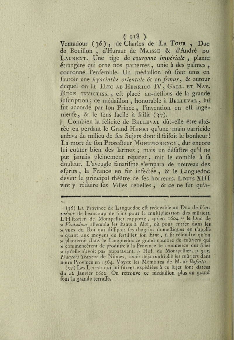 Ventadour (3^)? de Charles de La Tour , Duc de Bouillon , d’Huraut de Maisse ôc d’André du Laurent. Une tige de couronne impériale , plante étrangère qui orne nos parterres , unie à des palmes , couronne l’enfemble. Un médaillon où font unis en fautoir une hyacinthe orientale 6c un fémur^ 6l autour duquel on lit Hæc ab Henrico IV, Gall. et Nav, Kege invictiss. , elt placé au-deffous de la grande infcription ; ce médaillon , honorable à Belleval , lui fut accordé par fon Prince, l’invention en eft ingé- nieufe, 6c le fens facile à faifir (37). I' Combien la félicité de Belleval dût-elle être alté- rée en perdant le Grand Henri qu’une main parricide enleva du milieu de fes Sujets dont il faifoit le bonheur 1 La mort de fon Protecteur Montmorency, dut encore lui coûter bien des larmes ; mais un défaftre qu’il ne put jamais pleinement réparer , mit le comble à fa douleur. L’aveugle fanatifme s’empara de nouveau des efprits, la France en fut infeCtée , 6c le Languedoc devint le principal théâtre de fes horreurs. Louis XIII vint y réduire fes Villes rebelles ^ 6c ce ne fut qu’a- (:;6) La Province de Languedoc eft redevable au Duc de Ven- taéour de beaucoup de l'oins pour la multiplicarion des mûriers. L’Hirtoricn de Montpellier rapporte , qu’en 1604 « le Duc de » Ventadour aftembla les Etats à Albi , où pour entrer dans les » vues du Roi qui dilîipoit les chagrins domeftiques en s’appli- » quant aux moyens de fertilifer Ion Etat , il fit rcloudre qu’on » planteroit dans le Languedoc ce grand nombre de mûriers qui » commencèrent de produire à la Province le commerce des foies )) qu’elle n’avoit pas auparavant. » Hift. de Montpellier, p. 345. François Traucat de Nilmes, avoir déjà multiplié les mûriers dans notre Province en 1564. Voyez les Mémoires de M. de Bajville. (37) Les Lettres qui lui furent expédiées à ce fujet font datées du 2 Z Janvier 1601. On retrouve ce médaillon plus en grand fous la grande terraffe,