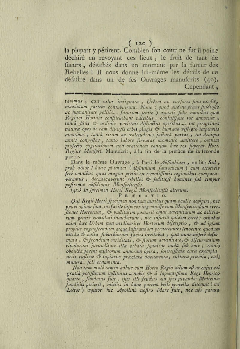la plupart y périrent. Combien Ton cœur ne fut-il poinr déchiré en revoyant ces lieux , le fruit de tant de fueurs , dévalués dans un moment par la fureur des Rebelles ! Il nous donne lui-méme les détails de ce défadre dans un de fes Ouvrages manufcrits (40). Cependant, tavimus , qux velut inêignatœ , IJrbcrti ac curfores [nos exofæ, maximarn partem contabueruni. Niinc qi/od ûuditu gra\eJludiq/is ac humannate politis.... fUrurum Jeniio ) aquuli Jolo omnibus qux Regium Hortum conflituebant partibus , confu/ifqm tôt annorum , tanta Jitus & ordinis varietate di/linâus operibus..,. tôt peregrinas naturæ opes de tant diverjis orbu plagis Ô' hurnuno vejligio imperviis montibus , tantâ rerum ac valetudinis jadurâ parlas , tôt déni que aiinis congeflas , tanto labore fervatas niomcnto amittere , omnent profecio cogitattônem non orationem tantum, hæc res Jupcrat. Hort. Rcgius MonJpeL Manulcric, à U fin de la préfacé de la féconde parti?. Dans le même Ouvrage j à V nrncXe Ah/înthium , on lit: Sed , proh dolor ! hanc plantam ( abfituhium fantonicum ) cum exoticis fera omnibus quas magno pretio ex remotiffimis regiombus compara- yeramus , deradicaverunt rebelles Ô' JeditioJî homines fub tempus pojlremx objîdionis MonfpeVunJis (40^ In Jpecitnen Horti Regii Monfpclienjîs alterum. P R Æ F A T 1 O. Qui Regii Horti Jpecimen non tatn aiirihus quam oculis acf*pere, nec pauci opinorfunt xosfacilcjulpicor ingemuijfe cum Monjpelienjium ever- Jiones Hortorum, Ô' vajlitatem pomarii omni amœnitatum ac delicia- rum genere cumulati inaudierunt ; nec injuria quidem certè : ornabat enim hæc Urbem non mediocriter Hortorum dejcriptio , Ô' ad ipjam propiiis cognojcendam atque lujlrandam prxtereuntes lenocinio quodant nitida Ô' culta juburbiorum fades invitabat , quæ nunc m\Jerê defor-' mata , & frondium viriditate , d* forum atnœnita'<e,& difcurrentium rivulorum jucunditate ilia orbata Jqualent nudâ fub cote ; ruinis obduâa jacent muUorum annorum opéra ^ folertiffmce cum exempla artis ruf icct ô' topiarix præclara documenta y culturæprœmia, cœli munera, joli ornamenta. Non tam mais tamen adhuc cum Horto Regio acium eft ut cujus rei gratià potijfimum injlitutus à nobis Ô' à fapientiffimo Rege Henrico quarto , fundatus fuit , ejus illi fruclus aut Jpes juvandce Medicinx junditiis perierit , mitius in hanc partem belli procella detonuit ( mi Lecior) xquior hic Apollini noflro Mars fuit i nec ubi parais I