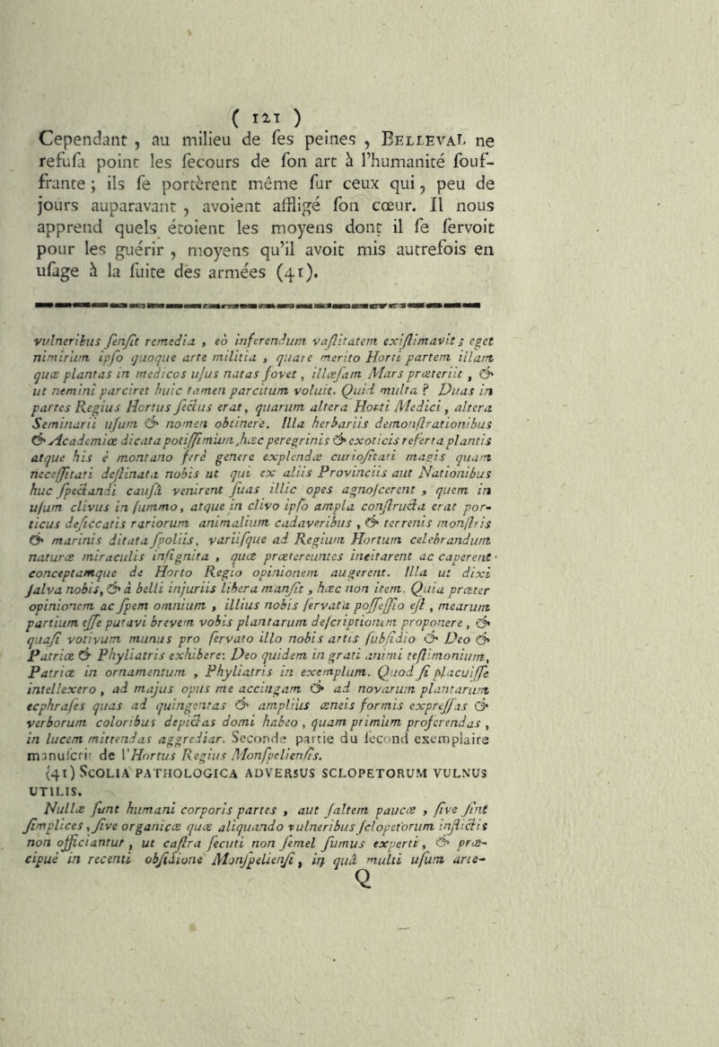 Cependant , au milieu de fes peines , Bel levai, ne refuni point les fecours de fou arc à l’humanité fouf- frante ; ils fe portèrent m.ême fur ceux qui, peu de jours auparavant , avoient affligé fon cœur. Il nous apprend quels étoienc les moyens dont il fe fèrvoit pour les guérir , moyens qu’il avoir mis autrefois en ufage à la fuite des armées (41). vvlnerihis JenJlt remédia. , eà infcrenditm vajlitatem exiflimavit ; eget ninuTum ipfo tjuoque arte milhiu , quate merito Horti partent illant quœ plantas in mcdicos iijus natas fovet, illæfam Mars prceteriit , ^ ut nemini parciret huic tamen parcitum voliiit. Quid multa ? Duas in partes Regius Hcrtus Jeclus erat, quarum altéra Horti Medici, altéra Seminarii ujum O' nomert obcinere. Ilia herhariis demonflrationibus ^Hcademiœ dicatapotiffîmiu/i^hiScperegrinis ’Ô'exoticis refertaplantis atque his è montano ferè genere explcndæ curiojitati magis quwn ncceffitati dejlinata nobis ut qui ex aliis Provinciis aut Nàtionibus hue fpeclandi caufa venirent Juas illic opes agnojeerent , quem in u/um clivus in fummo, atque in clivo ipfo ampla conjlrueia erat por- ticus deficcatis rariorum animalium cadaveribus , d* terrenis monflris Ô' marinis ditata fpoliis, variifque ad Regium Hortum celehrandu/it natures miraculis inflgnita , quee. prœtereiintes ineitarent ac caperent • conceptanique de Horto Regio opinioneni augerent. llla u: dixl Jalva nobis, Ô* à belli injuriis libéra manjit , hac non item. Quia prœter opinio’iem ac Jpem omnium , illius nobis fervata pojfefflo ejl, mearum pariium ejfe putavi brevem vobis plantarum dejeriptiontm proponere , ^ quaji votivum mimas pro fervato illo nobis artis fubfidio Ô' Deo Patrice Ô- Phyliatris exhibere-, Deo quidem ingrati aninii teflimonium, Patrice in ornamentum , Phyliatris in exentplum. Quod Ji placuiffe intellexero , ad majiis opus me accingam C> ad novarwn plantarum eephrafes quas ad quingentas Ô' amplius ceneis for mis exprejj as & verborum coloribus depiclas domi habeo , quam primiim projerendas , in lucem mirtendat aggrediar. Seconde partie du lecond exemplaire manulcrir de ï’Hnrtus Regius Monfpclienfis. (qOScOLIA PATHOLOGICA ADVERSUS SCLOPETORUM VULNUS UTILIS, Nullx funt humant corporis partes , aut Jaltem paucce , flve Jint Jimplices y Jive organicce quee aliquando tulneribus fdopet'oriim injliciit non ojficiantur , ut cajlra fecuti non Jemel Jiiinus experte, '& preB^- cipuè in recenti objiâione Monfpelietiji ^ ijj, quâ mulii ufura ans-