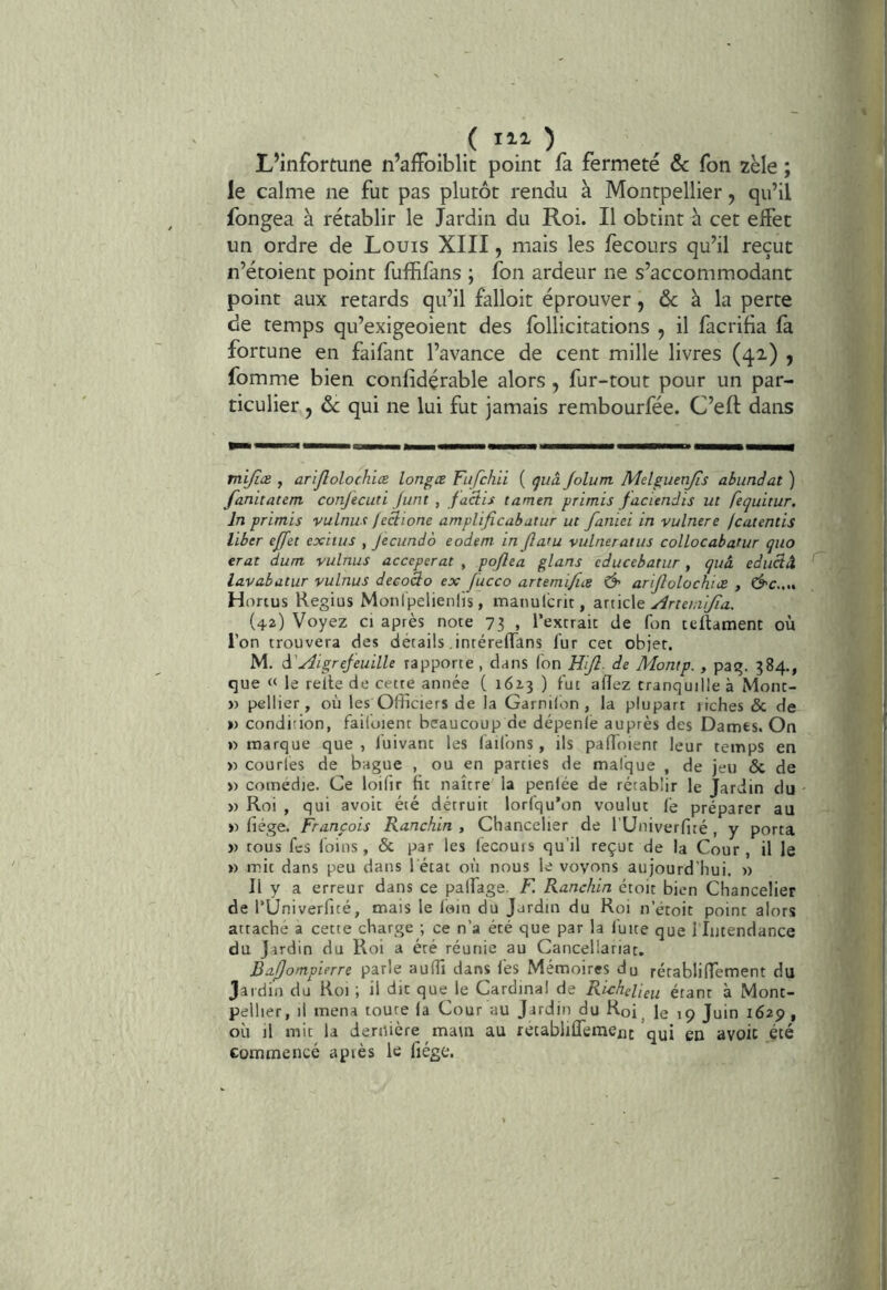 L’infortune n’aifoiblit point fa fermeté & fon zèle ; le calme ne fut pas plutôt rendu à Montpellier, qu’il fongea à rétablir le Jardin du Roi. Il obtint h cet effet un ordre de Louis XIII, mais les fecours qu’il reçut n’étoient point fuffifans ; fon ardeur ne s’accommodant point aux retards qu’il falloir éprouver, & à la perte de temps qu’exigeoient des follicitations , il facrifia fa fortune en faifant l’avance de cent mille livres (42,) , fomme bien confidérable alors , fur-tout pour un par- ticulier J ôc qui ne lui fut jamais rembourfée. C’eft dans mi/iæ , arijlolochiœ longœ Fufchii ( tjuà Jolum Mdguenjîs abunàat ) fanitaum confecuti Junt , faciis tamen primis facienJts ut fequitur. In primis vulnus feclione amplificabatur ut faniei in vulnere jcatentis liber effet exitiis , Jecundo eodem in fatu vulneratus colLocabatur quo erat dum vulnus acceperat , pojlea glans cducebatiir, quâ educiâ lavabütur vulnus deeoâo ex fucco artemifice & arifiolochiæ , &c.,„ H onus Regius Monipelienlis, maiiulcrit, att'ide yirte/ni/ta. (42) Voyez ci après note 73 , rexcrait de fon teüament ou l’on trouvera des détails intéreflTans fur cet objet. M. à'Aigrefeuille rapporte , dans (on HiJÎ- de Montp. , pag. 384., que « le relie de cette année C 1613 ) fut adez tranquille à Mont- » pellier, où les Officiers de la Garnilon , la plupart irches & de ») condition, failoient beaucoup de dépenle auprès des Dames. On » marque que , luivant les (allons, ils padoienr leur temps en » courles de bague , ou en parties de mal'que , de jeu & de » comedie. Ce loilir Ht naître la penlée de rétablir le Jardin du » Roi , qui avoir été détruit lorfqu’on voulut (é préparer au » fiége. François Ranchin , Chancelier de rUniverfué , y porta )) tous fes (oins, & par les (écouis qu’il reçut de la Cour, il le ») mit dans peu dans 1 état où nous le voyons aujourd'hui. » Il y a erreur dans ce palfage. F. Ranchin ctoit bien Chancelier de l’Univerfité, mais le foin du Jardin du Roi n’étoit point alors attache a cette charge ; ce n’a été que par la fuite que 1 Intendance du Jardin du Roi a été réunie au Cancellariat. Bafompierre parle aulTi dans (es Mémoires du rétablilfement du jardin du Roi ; il dit que le Cardinal de Richelieu étant à Mont- pellier, il mena toute la Cour au Jardin du Roi, le 19 Juin 1629 , où il mit la dernière ma\n au retabliflémexit qui gu avoic été commencé auiès le fiége.