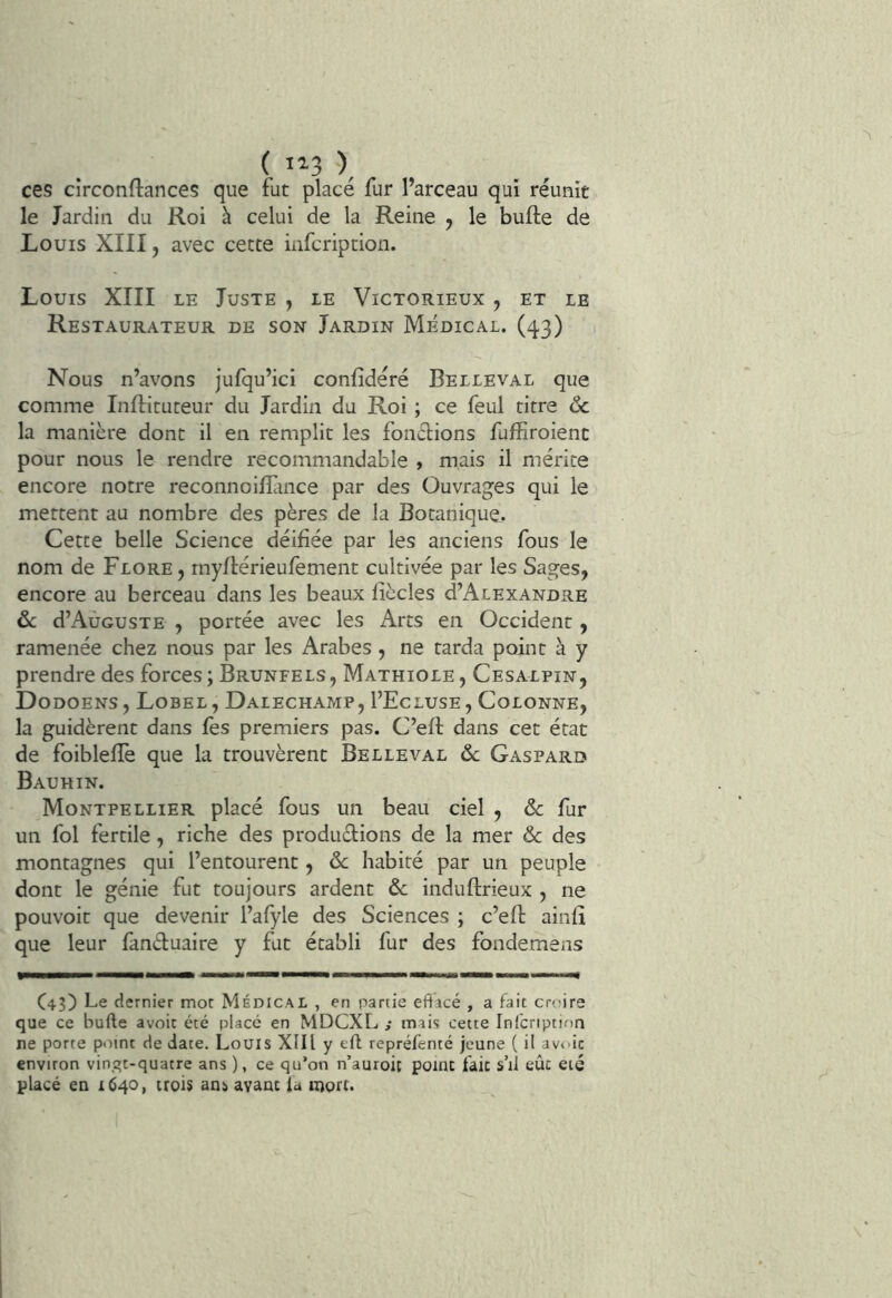 ( 1^3 ), ces circonftances que fut placé fur l’arceau qui réunit le Jardin du Roi à celui de la Reine , le bufte de Louis XIII, avec cette infcription. Louis XIII le Juste , le Victorieux , et le Restaurateur de son Jardin Médical. (43) Nous n’avons jufqu’ici confidéré Belleval que comme Inflituteur du Jardin du Roi ; ce feul titre <Sc la manière dont il en remplit les foncbions fuffiroient pour nous le rendre recommandable , mais il mérite encore notre reconnoiffince par des Ouvrages qui le mettent au nombre des pères de la Botanique. Cette belle Science déifiée par les anciens fous le nom de Flore, myflérieufèment cultivée par les Sages, encore au berceau dans les beaux fiècles d’AcEXANDRE ôc d’Auguste , portée avec les Arts en Occident, ramenée chez nous par les Arabes, ne tarda point à y prendre des forces ; Brunfels , Mathiole , Cesalpin, Dodoens, Lobel, Dalechamp, I’Ecluse , Colonne, la guidèrent dans fès premiers pas. C’eft dans cet état de foibleffe que la trouvèrent Belleval ôc Gaspard Bauhin. Montpellier placé fous un beau ciel , ôc fur un fol fertile, riche des produdions de la mer & des montagnes qui l’entourent, ôc habité par un peuple dont le génie fut toujours ardent ôc induftrieux , ne pouvoit que devenir l’afyle des Sciences ; c’efl ainfî que leur fanduaire y fut établi fur des fondemens C43) Le dernier mot Médical , en partie eftacé , a fait croire que ce bufte avoir été placé en MDCXL ,• mais cette Infcription ne porte point de date. Louis XIII y tft repréfenté jeune ( il av<'ic environ vin,qt-quatre ans ), ce qu*on n’auroit point fait s’il eût eié placé en 1640, trois ans avant fa mort.