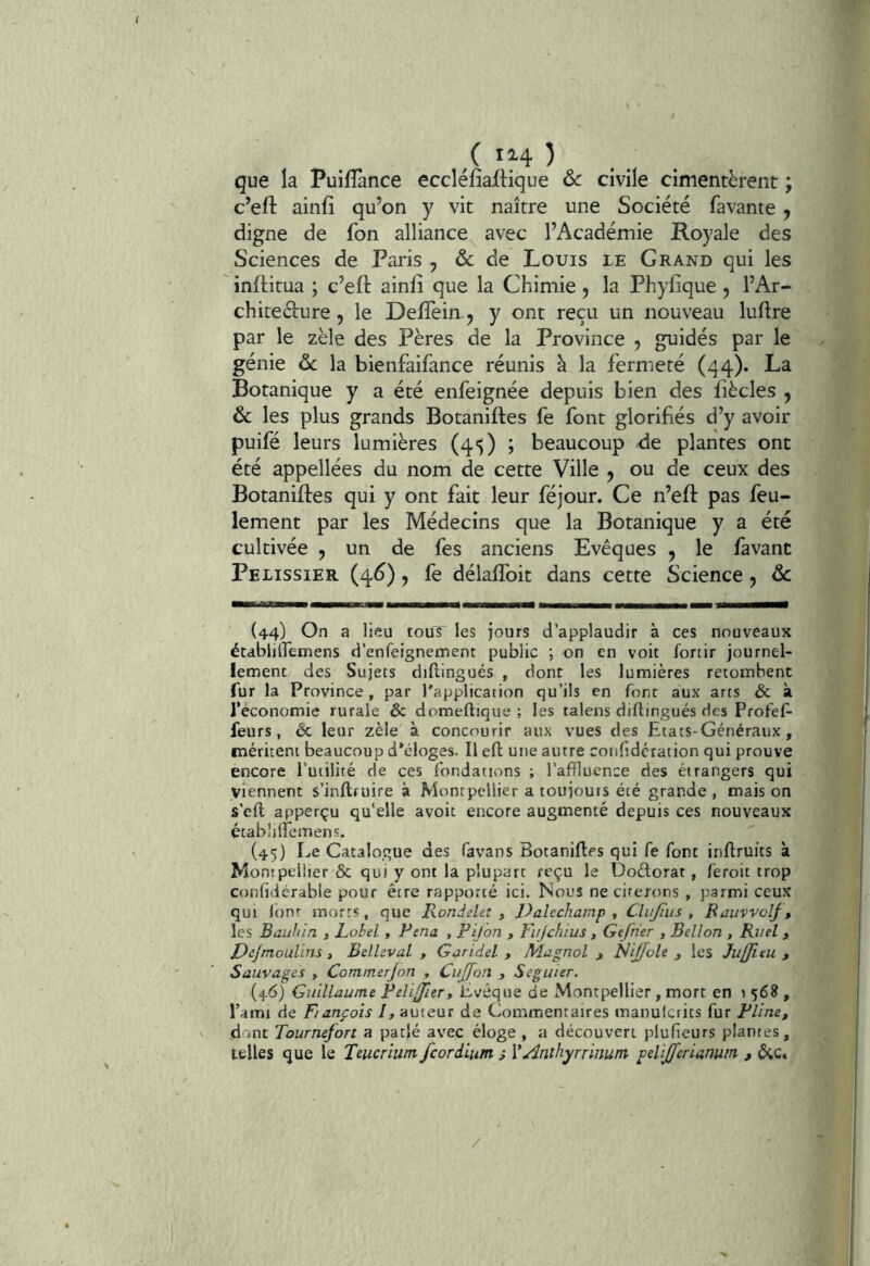que la Puilîànce eccléfiaftique ôc civile cimentèrent ; c’eft ainfi qu’on y vit naître une Société favante , digne de fon alliance^ avec l’Académie Royale des Sciences de Paris , & de Louis le Grand qui les inftitua ; c’eft ainfi que la Chimie, la Phyfique, l’Ar- chiteéiure, le Defîèin-j y ont reçu un nouveau luftre par le zèle des Pères de la Province , guidés par le génie ôc la bienfaifance réunis à la fermeté (qq). La Botanique y a été enfeignée depuis bien des fîècles , ôc les plus grands Botaniftes fe font glorifiés d’y avoir puifé leurs lumières (45) ; beaucoup de plantes ont été appellées du nom de cette Ville , ou de ceux des Botaniftes qui y ont fait leur féjour. Ce n’eft pas feu- lement par les Médecins que la Botanique y a été cultivée 5 un de fes anciens Evêques , le favant Peiissier (4^) y fe délaffoit dans cette Science y ôc (44) On a lieu tous les jours d’applaudir à ces nouveaux établjlfemens d’enfeignement public ; on en voit Ibnir journel- lement des Sujets diftingués , dont les lumières retombent fur la Province, par l'application qu’ils en font aux arts & à l’économie rurale êc domeftique ; les talens diftingués des Profef- feurs, & leur zèle à concourir aux vues des Etats-Généraux, méritent beaucoup d’éloges. Il eft une autre confidcration qui prouve encore l’utilité de ces fondations ; l’affluence des étrangers qui viennent s’inftruire à Montpellier a toujours été grande , mais on s’cll; apperçu qu'elle avoir encore augmenté depuis ces nouveaux établilTemens. (45} Le Catalogue des favans Botaniftes qui fe font inftruits à Montpellier & qui y ont la plupart reçu le Doélorat, fèroit trop confidcrable pour être rapporté ici. Nous ne cirerons , parmi ceux qui l()nr morts, que Rondelet ^ Valechamp ^ Clujïus , Rauvvolf, les Baufiin , Label , Pena , Pijon , Fujchtus , Gefrier , Bellon , Ri/el , Dejmoulins, Belleval , Garidel , Magnol j Nijfole j les Juffieu , Sauvages , Commerjon , Ciijfon , Seguier. (46) Guillaume Felijlert Evêque de Montpellier, mort en t 568, l’ami de Fiançais I, auteur de Commentaires manuictits fur Pline, ' d'int Tournefort a pat|é avec éloge , a découvert plufieurs plantes, telles que le Teucrium feoriium ; Vainthyrrinum pelijjerianum , 6;c, /