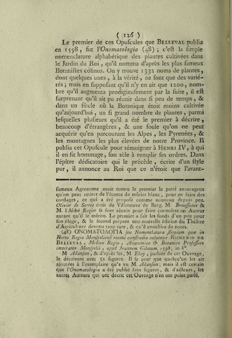 Le premier de ces Opufcules que Believal publia en i')98j fut VOnomatologia (48) ; c’eft la limple nomenclature alphabétique des plantes cultivées dans le Jardin du Roi j qu’il nomma d’après les plus fameux Botaniftes connus. On y trouve 1332. noms de plantes, dont quelques unes , à la vérité , ne font que des varié- tés ; mais en fuppofant qu’il n’y en ait que 1200, nom- bre qu’il augmenta prodigieufement par la fuite, il efb furprenant qu’il ait pu réunir dans fî peu de temps, ôc dans un liècle où la Botanique étoit moins cultivée qu’aujourd’hui, un lî grand nombre de plantes y parmi lefquelles plufieurs qu’il a été le premier à décrire , beaucoup d’étrangères y ôc une foule qu’on ne peut acquérir qu’en parcourant les Alpes , les Pyrénées, âc les montagnes les plus élevées de notre Province. Il publia cet Opufcule pour témoigner à Henri IV, à qui il en fit hommage, fon zèle à remplir fes ordres. Dans l’épître dédicatoire qui le précède , écrite d’un ftyle pur J il annonce au Roi que ce n’étoit que l’avant- fameux Agronome avoir connu le premier le parti avantageux qu’on peut retirer de l’écorce de mûrier blanc , pour en faire des cordages , ce qui a été propofé comme nouveau depuis peu. Olivier de Serres étoit de Vhlleneuve de Berg. M- BrovJJonet 5c M. l’Abbé Roiier fe lont réunis pour faire connoîcre cet Auteur autant qu’il le mérite. Le premier a fait les fonds d’un prix pour fon éloge, & le fécond prépare une nouvelle édition du Théâtre d’Agriculfure devenu trop rare, & qu’il enrichira de notes. (48) ONOMATOAOriA jeu Nomendatura Jlirpium quæ in Uorto liegio Monfpelien/i recens conjlrucio coluntur RiCHERto DE Belleval » Meiico Regio , ylnqtomico Ô' Botanico ProjeJJore imperante Monjpelii , apud jeunnem Giletum. <598, in 8“. M Adanjon , & d’apiès lui, M Eloy , parlant de cet Ouvrage, le décrivent avec 51 figures. Il fe peur que quelqu’un les ait ajoutées à l’exemplaire qu’a vu M. Adanfon ; mais il eft: certain que VOnomatologia a été publié fans figures , & d’ailleurs , les autres Auteurs qui gnt décrit cet Ouvrage n’en ont point parlé,