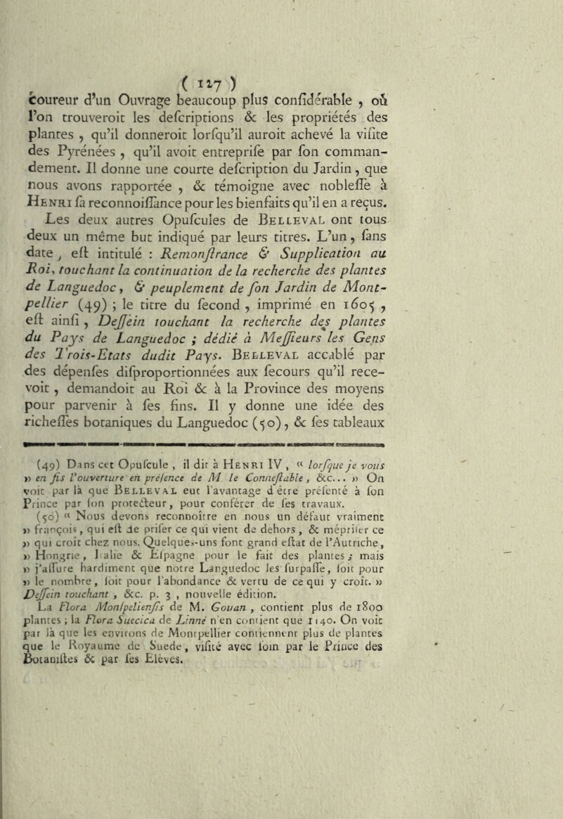 coureur d’un Ouvrage beaucoup plus confidérable , oûi l’on trouveroit les defcriptions 6c les propriétés des plantes , qu’il donneroit lorfqu’il auroit achevé la vifite des Pyrénées , qu’il avoir entreprife par fon comman- dement. Il donne une courte defcription du Jardin, que nous avons rapportée , 6c témoigne avec nobleffe à Henri fa reconnoilîànce pour les bienfaits qu’il en a reçus. Les deux autres Opufcules de Bel le val ont tous deux un même but indiqué par leurs titres. L’un, ûns date J eft intitulé : Remonjlrance & Supplication au. Roi^ touchant la continuation de la recherche des plantes de Languedoc, peuplement de fon Jardin de Mont- pellier (49) ; le titre du fécond , imprimé en 160^ y eft ainfi , DeJJein touchant la recherche de^s plantes du Pays de Languedoc ; dédié à MeJJieurs les Gens des l'rois-Etats dudit Pays. Belleval accablé par des dépenfes difproportionnées aux fecours qu’il rece- voir , demandoit au Roi & à la Province des moyens pour parvenir à fes fins. Il y donne une idée des richefîés botaniques du Languedoc (50), fes tableaux (49) Dans cet Opufcule , il dir à Henri IV , lorfque je vous » en fis l'ouverture en pré/ence de M. le Connefiable , &c... » On voie par là que Belleval eut l’avantage dêtre prélenté à fon Prince par Ion protedleur, pour conférer de fes travaux. (56) » Nous devons reconnoîrre en nous un défaut vraiment >) françois, qui e(l Ue prifer ce qui vient de dehors , & mépriler ce » qui croît chez nous. Quelques-uns font grand eflat de l’Autriche, «Hongrie, J alie & Elpagne pour le fait des plantes y mais « j’alTure hardiment que notre Languedoc les furpafle, loïc pour « le nombre, loit pour l’abondance & vertu de ce qui y croît. » Dejfein touchant , &c. p. 3 , nouvelle édition, La Flora Monipelienjis de M. Gouan , contient plus de 1800 plantes ; la Flora Suecica de JJnné n'en contient que 1140. On voie par là que les environs de Montpellier contiennent plus de plantes que le Royaume de Suede, vifité avec foin par le Prince des Botaniiles 6c par fes Elèves.