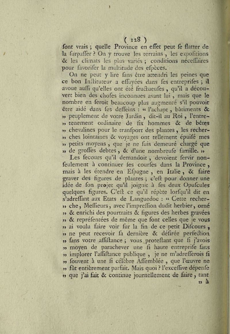( 1^8 ) font vrais ; quelle Province en effet peut fe flatter de la ftirpaflèr ? On y trouve les terrains , les expolitions & les cliniats les plus variés ; conditions nécefTaires pour favorifer la multitude des efpèces. On ne peut y lire fans être attendri les peines que ce bon Inilituteur a efTuyées dans fes entreprifes ; il avoue auffi qu’elles ont été fruélueufes , qu’il a décou- vert bien des cliofes inconnues avant lui , mais que le nombre en feroit beaucoup plus augmenté s’il pouvoir être aidé dans fes defTeins : “ l’achapc , bâtiments ôc 1, peuplement de votre Jardin , dit-il au Roi, l’entre- j> tenement ordinaire de lix hommes ôc de bêtes ïî chevalines pour le tranfport des plantes, les recher- îî ches lointaines de voyages ont tellement épuifé mes îî petits moyens , que je ne fuis demeuré chargé que » de grofles debtes , de d’une nombreufe famille. 3» Les fecours qu’il demandoit , dévoient fervir non- feulement à continuer fes courfes dans la Province y mais à les étendre en Efpagne , en Italie , de faire graver des figures de plantes ; c’efl: pour donner une idée de fon projet qu’il joignit à fes deux Opufcules quelques figures. C’efl ce qu’il répète lorfqu’il dit en s’adreflant aux Etats de Languedoc : “ Cette recher- 3» che, ideflieurs, avec l’impreflion dudit herbier, orné 3» de enrichi des pourtraits de figures des herbes gravées 33 de repréfentées de même que font celles que je vous 33 ai voulu faire voir fur la fin de ce petit Difeours , 33 ne peut recevoir fa dernière de défirée perfeélion 33 fans votre afïiflance ; vous proteflant que fi j’avois 33 moyen de parachever une fi haute entreprife fans 33 implorer l’afîiflance publique , je ne m’adreflerois fi 33 fouvent à une fi célèbre Affemblée , que l’œuvre ne 33 fût entièrement parfait. Mais quoi ? l’excefîive dépenfe 33 que j’ai fait de continue journellement de faire, tant