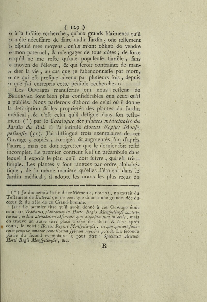 » h la fufdite recherche, qu’aux grands bâtiments qu’il JJ a été néceflàire de faire audit Jardin, ont tellement jj efpuifé mes moyens , qu’ils m’ont obligé de vendre JJ mon paternel, & m’engager de tous côtés ; de forte JJ qu’il ne me refte qu’une populeufc famille , fans JJ moyen de l’élever, ôc qui feroit contrainte de man- jj dier la vie , au cas que je l’abandonnafîe par mort, JJ ce qui eft prefque advenu par plufieurs fois , depuis JJ que j’ai entrepris cette pénible recherche, jj Les Ouvrages manufcrits qui nous relient de Belleval font bien plus conlidérables que ceux qu’il a publiés. Nous parlerons d’abord de celui où il donne la defcription ôc les propriétés des plantes du Jardin médical , ôc c’eft celui qu’il défigne dans Ion tella- ment ( * ) par le Catalogue des plantes médicinales du Jardin du Roi. Il l’a intitulé Hortus Regius Monf- ' pelienfîs (51). J’ai dillingué trois exemplaires de cet Ouvrage , copiés , corrigés ôc augmentés l’un d’après l’autre ; mais on doit regretter que le dernier foit relié incomplet. Le premier contient feul un préambule dans lequel il expofe le plan qu’il doit fuivre , qui ell très- limple. Les plantes y font rangées par ordre^ alphabé- tique , de la même manière qu’elles l’étoient dans le Jardin médical ; il adopte les noms les plus reçus de ( ) Je donnerai à la fin de ce Mémoire , note 73 , un extrait du Teftament de Belleval qui ne peut que donner une grande idée du cœur & du zèle de ce Grand-homme. l5ij Le premier titre qu’il avoir donné à cet Ouvrage étoic celui-ci; Traâatus, plantarum in Horio Regio Monfpelienji contcn- tarum , ordine alphabetico obfervato quo difpojLtæ Juin in areis \ mais on trouve un autre titre placé à côté de celui-ci & écrit après t coup , le voici : Hortus Regius Mon/pelienjis , in quo quilibet f'ani- tatis propriœ amator remediorutn jylvam reperire porerit. La léconde }jartie du fécond exemplaire a pour titre ; Specimen altenirn Horti Regii Monjpelienjïs , &C, K