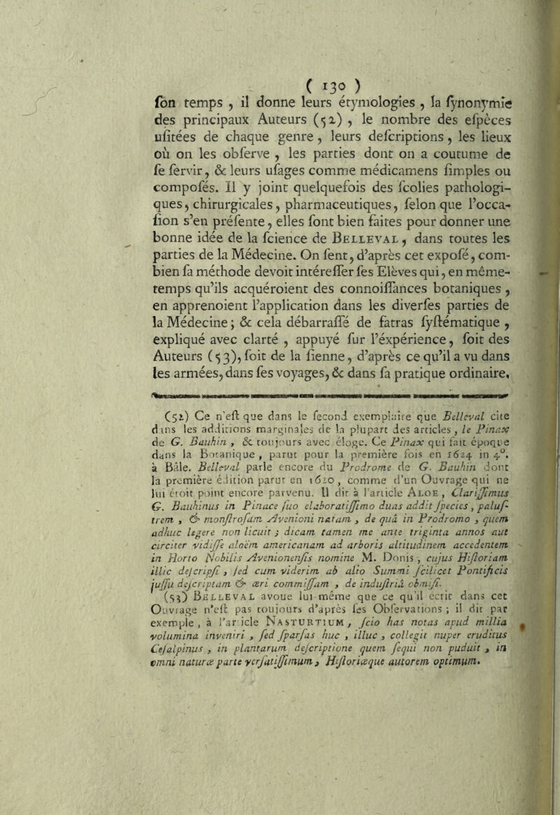 fbn temps , il donne leurs étymologies , la lÿnonymîe des principaux Auteurs (51) ? le nombre des efpèces ufitées de chaque genre, leurs defcriptions, les lieux où on les obferve , les parties dont on a coutume de fe fervir, & leurs ufages comme médicamens fîmples ou compofés. Il y joint quelquefois des fcolies pathologi- ques 5 chirurgicales, pharmaceutiques, félon que l’occa- lion s’en préfente, elles font bien faites pour donner une bonne idée de la fcience de Belleval ^ dans toutes les parties de la Médecine. On fent,d’après cet expofé, com- bien fa méthode devoit intérelTer fes Elèves qui, en même- temps qu’ils acquéroient des connoilTances botaniques, en apprenoient l’application dans les diverfes parties de la Médecine ; & cela débarraffé de fatras fyftématique j expliqué avec clarté , appuyé fur l’éxpérience, foit des Auteurs (53)) foit de la Benne, d’après ce qu’il a vu dans les armées, dans fes voyages, ôc dans fa pratique ordinaire, CSi) Ce n'eftqee dans le feconJ exemplaife que Belleval cite dans les additions marginales de la plupart des articles, le Finax de G. Bauhin , toujours avec éloge. Ce Finax qui fait époque dans la Botanique , parut pour la première fois en 1624 in 4*^. ù Bâle. Belleval parle encore du FroJrome de G. Bauhin dont la première édition parut en \6io , comme d’un Ouvrage qui ne lui étoit point encore parvenu. Il dit à l’article A1.0E, ClariJJlmus G. Baiihinus in Finace ftio elaboratiJp.mo duas addit Jpecies , palup- trem , Ô' monjlrofam Avenioni natam , de quà in Frodromo , quem adhiic legerc non licuit j dicam tanten me unie triginta annos aut circiter vidijje o-loèm americanam ad arboris altitudinem accedeniem ' in Rorto t^obilis Aveniomnjis nomine M. Donis , cujus Hijloriant illic delcripjl, /ed cum viderint ab alto Summi JciUcet Fontificis jujfu dcjcripiam Ô csri commiffam , de indiijîria obmijî. (5^) Bhljleval avoue lui même que ce qu’il écrit dans cet Ouvrage n’ell pas toujours d’après les Obfervations ; il dit par exemple, à j’ar icle Nastuetium, Jcio has notas apud millia ^ volumina inveniri , fed fparjas hue , illuc , collegit nuper cruditus C'efalpinus , in plantarum dejeriptione qucni feqiii non puduit , in emni natures parte vcrjati(fununi ^ Rijloriceque autorem optimum»