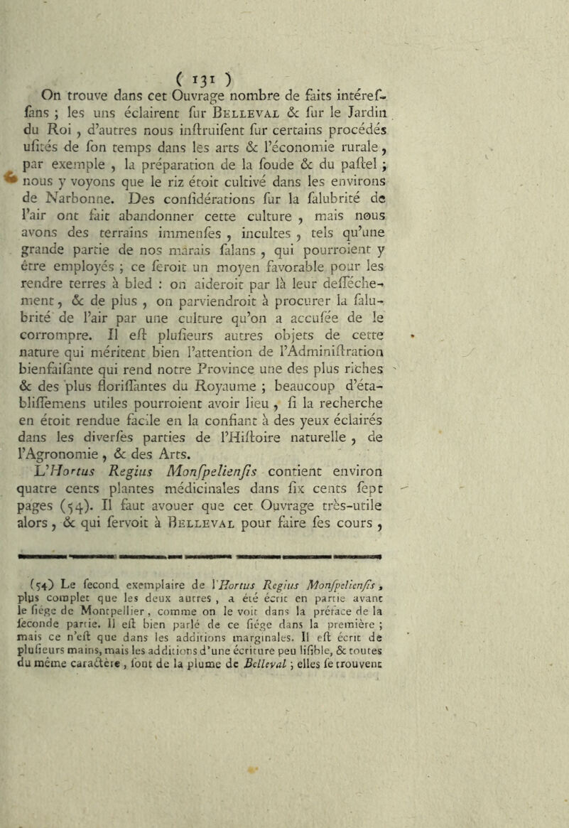 ( 130 On trouve dans cet Ouvrage nombre de faits intéref- fàns ; les uns éclairent fur Belleval &c fur le Jardin du Roi , d’autres nous inftruifent fur certains procédés ufités de fon temps dans les arts &c l’économie rurale, par exemple , la préparation de la foude ôc du paftel , ^ nous y voyons que le riz étoit cultivé dans les environs de Narbonne. Des conlidérations fur la falubrité de l’air ont fait abandonner cette culture , mais nous avons des terrains immenfes , incultes , tels qu’une grande partie de nos marais falans , qui pourroient y être employés ; ce feroit un moyen favorable pour les rendre terres à bled : on aideroit par là leur defTéche-* ment, ôc de plus , on parviendroit à procurer la falu- brité de l’air par une culture qu’on a aceufée de le corrompre. Il eff plufieurs autres objets de cette nature qui méritent bien l’attention de l’Adminiftration bienfaifànte qui rend notre Province une des plus riches & des plus floriffantes du Royaume ; beaucoup d’éta- blifîemens utiles pourroient avoir lieu , fî la recherche en étoit rendue facile en la confiant à des yeux éclairés dans les diverfes parties de l’Hiffoire naturelle , de l’Agronomie , ôc des Arts. lu Hortus Regius AlonfpeUenJîs contient environ quatre cents plantes médicinales dans fix cents fept pages (54). Il faut avouer que cet Ouvrage très-utile alors, Ôc qui fervoit à Belleval pour faire fes cours , (54) Le fécond exemplaire de VHortus Regius Monfpelicnfis » plus complet que les deux autres , a été écrit en partie avant le fié.qc de Montpellier, comme on le voir dans la préface de la lêconde partie. 11 ell bien parlé de ce fiége dans la première ; mais ce n’eft que dans les additions marginales. 11 eft écrit de plulieurs mains, mais les additions d’une écriture peu lifible, & toutes du même caraAcie , font de la plume de Belleval j elles fe trouvent