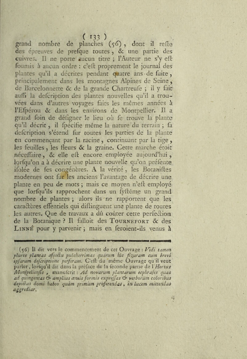 grand nombre de planches (“)<>) 5 d refie des épreuves de prefque toutes 5 & une partie des cuivres. Il ne porte aucun titre ; l’Auteur ne s’y eft fournis h aucun ordre : c’ell proprement le journal des plantes qu’il a décrites pendant quatre ans • de fuite , principalement dans les montagnes Alpines de Seine, de Barcelonnette 6c de la grande Chartreufe ; il y fut au (Tl la defcription des plantes nouvelles qu’il a trou- vées dans d’autres voyages faits les mêmes années h l’Efpérou 6c dans les environs de Montpellier. Il a grand foin de déiigner le lieu où fe trouve la plante qu’il décrit, il fpécife même la nature du terrain ; fa defcription s’étend fur toutes les parties de la plante en commençant par la racine, continuant par la tige , les feuilles , les fleurs 6c la graine. Cette marche étoic néceflàire , 6c elle efl encore employée aujourd’hui, Iqrfqu’on a à décrire une plante nouvelle qu’on préfente ifolée de fes congénères. A la vérité , les Botaniftes modernes ont furdes anciens l’avantage de décrire une plante en peu de mots ; mais ce moyen n’eft employé que lorfqu’ils rapprochent dans un fyflême un grand nombre de plantes ; alors ils 'ne rapportent que les caractères eflentiels qui diflinguent une plante de toutes les autres. Que de travaux a dû coûter cette perfeèlioii de la Botanique ? Il falloit des Tournefort 6c des Linné pour y parvenir j mais en feroient-ils venus à (56) Il die vers le commencement de cec Ouvrage : l^idi tarnert plures plantas affecta pulcherrimas quarum hic figurant cum brevi ipfarum deferiptione perferam. C’efb du même Ouvrage qu’il veut parler , loriqu’il du dans la préface de la fécondé partie de \ Honus Alonfpelienfis , manulcrir: /Sd novarum plantarum eephrafes quas ad quingmt as Ô' amplius etntis for mis exprejfas & verboîüm coLoribus devicias domi habeo quàm primun projerendas, in lucem tniuendas aggrediar.