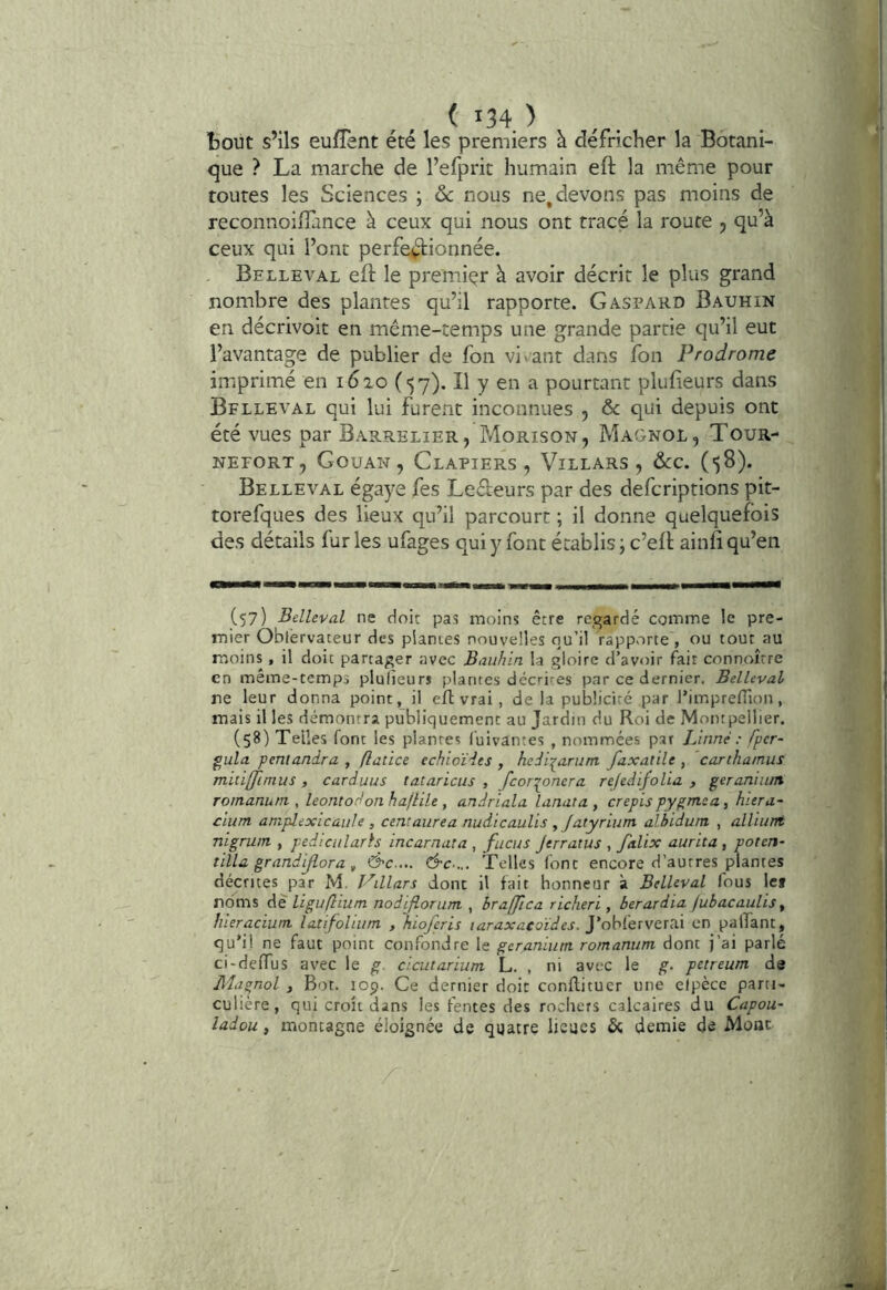 bout s’ils eufTent été les premiers à défricher la Botani- que ? La marche de l’efprit humain eft la même pour toutes les Sciences ; ôc nous ne, devons pas moins de reconnoiffance à ceux qui nous ont tracé la route , qu’à ceux qui l’ont perfe^ftionnée. Belleval efl: le premier à avoir décrit le plus grand nombre des plantes qu’il rapporte. Gaspard Bauhin en décrivoit en même-temps une grande partie qu’il eut l’avantage de publier de fon viv-ant dans fon Prodrome imprimé en 1620(5 7). Il y en a pourtant plulieurs dans Belleval qui lui furent inconnues , & qui depuis ont été vues par Barrelier, Morison, Magnol, Tour- NEFORT, GouAN, ClAPIERS , ViLLARS , ôtC. (58). Belleval égaye fes Ledeurs par des defcriptions pit- torefques des lieux qu’il parcourt ; il donne quelquefois des détails fur les ufages qui y font établis ; c’eB ainfi qu’en (57) Belleval ne doit pas moins être regardé comme le pre- mier Oblervateur des plantes nouvelles qu’il rapporte, ou tout au moins, il doit partager avec Bauhin la gloire d’avoir fait connaître en même-temps plulieurs plantes décrites par ce dernier, Belleval rte leur donna point, il efl vrai, de la publicité par l’imprefiion, mais il les démontra publiquement au Jardin du Roi de Montpellier. (58) Telles font les plantes fuivantes , nommées par Linné : fper- gula pentandra , flatice echioïdts , hediiarum faxatile , carthamus mitiffimus , carduus tataricus , fcor:^onera refedifolia , géranium romanum , leontodon hajUle , andriala lunata , crépis pygmea, hiera~ cium amplexicauls, centaurea nudicaulis , fatyrium albidum , alliunt nigrwn , pedicularh incarnata , fucus jtrratus , falix aurita, poten- tilla grandijlora, &c.... &c „. Telles font encore d’autres plantes décrites par M. l'^illars donc il fait honneur à Belleval fous Icf roms de' liguflium nodiflorum , braffica richeri , berardia fubacaulis y hieraciutn latifolium , hioferis taraxacoïdes. yobi'ervertli en pafTant, qu’il ne faut point confondre le géranium, romanum dont j’ai parlé ci-deiïus avec le g. cicutarium L. , ni avec le g. petreum de Magnol i Bot. 109. Ce dernier doit conflituer une elpèce parti- culière, qui croît dans les fentes des rochers calcaires du Capou- ladou, montagne éloignée de quatre lieues & demie de Mont