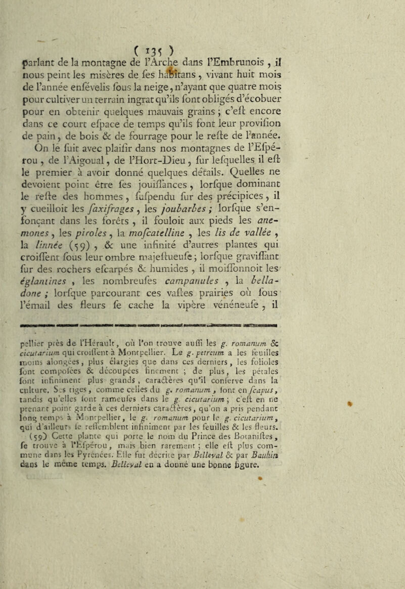 ( '30 parlant de la montagne de l’Arche dans l’Embrunois , il nous peint les misères de fes h^îtans , vivant huit mois de l’année enfévelis fous la neige, n’ayant que quatre mois pour cultiver un terrain ingrat qu’ils font obligés d’écobuer pour en obtenir quelques mauvais grains ; c’ell encore dans ce court efpace de temps qu’ils font leur provifîon de pain, de bois Ôc de fourrage pour le refte de l’année. On le fuit avec plailîr dans nos montagnes de l’Efpé- rou , de l’Aigoual, de l’Hort-Dieu, fur lefquelles il eft le premier à avoir donné quelques détails. Quelles ne dévoient point être fes jouiHances , lorfque dominant le relie des hommes, fufpendu fur des précipices, il y cueilloir les faxifrages , les joubarbes ; lorfque s’en- fonçant dans les forêts , il fouloit aux pieds les ané- mones , les piroles, la mofcatelline , les lis de vallée , la linnée (59) , & une infinité d’autres plantes qui croilîènt fous leur ombre majellueufe; lorfque gravillànt fur des rochers efcarpés humides ^ il moiflbnnoit les églaniines , les nombreufes campanules , la bella- done ; lorfque parcourant ces vaftes prairies où fous l’émail des fleurs fe cache la vipère vénéneufe , il pellier près de l’Hérault, où l’on trouve aufli les g. romanum & qui croiflent à Montpellier. Le g. petrcum a les feuilles moins alongées, plus élargies que dans ces derniers , les folioles font compolces & découpées finement ; de plus, les pétales font infiniment plus grands , caraélères qu’il conferve dans la culture. S.s tiges , comme celies du g. romanum , {oni çn fcagusy tandis qu’elles lont rameules dans le g cicutarium\ c’eft en ne prenar.r point garde à ces derniers caraéfères, qu’on a pris pendant long temps à M )nrpellier, le g. romanum pour le g. cicutarium y qui d’ailleurs le reffernhlent infiniment par les feuilles & les fleurs. (59) Cette plante qui porte le nom du Prince des Botanifles, fe trouve à l’Hlpérou , mais bien rarement ; elle efl; plus com- mune dans les Pyrénées. Elle fut décrite par Belleval & par Bauhin dans le même temps. Belleval en a douné une bonne figure.