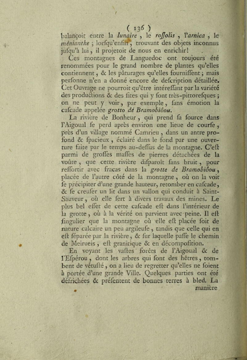 f ( 13^ ) balançoit eivtre la lunaire , le rojjoîis , Varnîca , le ménianthe ; lorfqu’enfiîf^ trouvant des objets inconnus jufqu’à lui 5 il projetoit de nous en enrichir! Ces montagnes de Languedoc ont toujours été renommées pour le grand nombre de plantes qu’elles contiennent j & les pâturages qu’elles fournifîènt ; mais perfonne n’en a donné encore de defcription détaillée. Cet Ouvrage ne pourroit qu’être intérelîànt par la variété des produdions &; des iites qui y font très-pittorefques ; on ne peut y voir, par exemple, fans émotion la cafcade appelée grotto dé Bramobiôou. La rivière de Bonheur , qui prend fa fource dans l’Aigoual fe perd après environ une lieue de courfe , près d’un village nommé Camrieu , dans un antre pro- fond & fpacieux , éclairé dans le fond par une ouver- ture faite par le temps au-deffus de la montagne. C’eft parmi de groflés maffes de pierres détachées de la voûte 5 que cette rivière difparoît fans bruit , pour reffortir avec fracas dans la grotte de Bramobiôou, placée de l’autre côté de la montagne, où on la voit fe précipiter d’une grande hauteur, retomber en cafcade, 6c fe creufer un lit dans un vallon qui conduit h Saint- Sauveur , où elle fert â divers travaux des mines. Le plus bel effet de cette cafcade eft dans l’intérieur de la grotte , où à la vérité on parvient avec-peine. Il eft fingulier que la montagne où elle eft placée foit de nature calcaire un peu argileufe , tandis que celle qui en eft féparée par la rivière, & fur laquelle paffe le chemin de Meirueis , eft granitique & en décompofition. En voyant les vaftes forêts de l’Aigoual ôc de l’Efpérou , dont les arbres qui font des hêtres, tom- bent de vétufté, on a lieu de regretter qu’elles ne fbient à portée d’une grande Ville. Quelques parties ont été défrichées ôc préfentent de bonnes terres à bled. La ^ manière