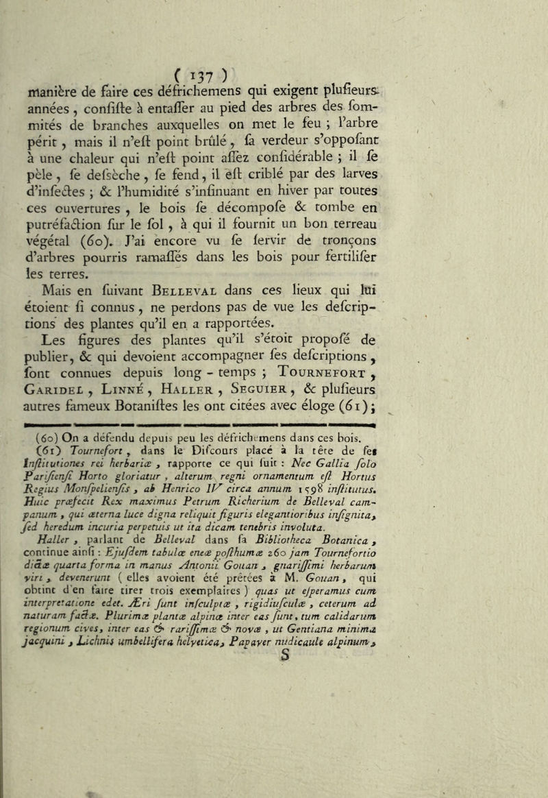 C.I37 ) . . , . manière de faire ces défrichemens qui exigent pluneurs^ années, confifte à enrafler au pied des arbres des fom- mités de branches auxquelles on met le feu ; l’arbre périt 5 mais il n’eft point brûlé, là verdeur s’oppolànt à une chaleur qui n’ell: point alïèz conlidérable ; il le pèle, fe defsèche, fe fend, il ell criblé par des larves d’infeéfes ; ôc l’humidité s’inlînuant en hiver par toutes ces ouvertures , le bois le décompole & tombe en putréfaélion fur le fol , à qui il fournit un bon terreau végétal (do)» J’ai encore vu fe lervir de tronçons d’arbres pourris ramalTés dans les bois pour fertilifer les terres. Mais en fuivant Belleval dans ces lieux qui lui étoient lî connus, ne perdons pas de vue les defcrip- tions des plantes qu’il en a rapportées. Les ligures des plantes qu’il s’étoit propofé de publier, ôc qui dévoient accompagner fes defcriptions ^ font connues depuis long - temps ; Tournefort y Garidei , Linné , Haller , Seguier , ôc plulieurs autres fameux Botanilfes les ont citées avec éloge (d i ) ; (6o) On a défendu depuis peu les défrichemens dans ces bois. Tournefort , dans le Difcours placé à la tête de fei Inflitutiones rei herbariæ , rapporte ce qui luit : Nec Gallîa folo ^arïjienjl Horto gloriatur , alterum regni ornamentum ejl Hortiis Regius Monfpelienjis , ah Henrico IT'^ circa annunt i <^98 inflitutus. Huic præfecit Rex maximus Fetrum Richerium de Belleval cam- panum , qui œterna luce digna reliquit figuris elegantioribus injîgnita, Jed heredum incuria perpetuis ut ita dican tenebris involuta. Haller , parlant de Belleval dans fa Bibliotkeca Botanica, continue ainfi ; Ejufdem tabulez enees poflhumæ z6o jam Tournefortio diSæ quart a forma in manus Amonii Gouan ^ gnarijjimi herbaruni vin, devenerunt (elles avoient été prêtées à M. Gouan, qui obtint d'en taire tirer trois exemplaires ) quas ut ejperamus cum interpretationt edet. Æri Junt infculptce , rigidiufculce , ceterum ad naturam faSz. Flurimz plantez alpinez inter eas/une, tum calidarum regionum cives, inter eas Ô' rariffimez Ô' noves , ut Gentiana minimn jacquini , Lichnis umbelliferei helyeticaj Fapaver nudicaule alpinum.