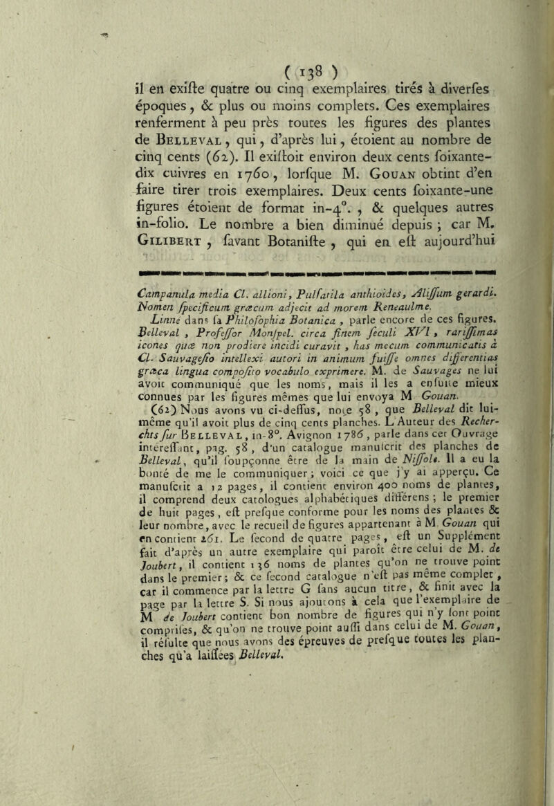 ( ^38 ) il en exifte quatre ou cinq exemplaires tirés à diverfes époques, ôc plus ou moins complets. Ces exemplaires renferment à peu près toutes les figures des plantes de Belleval , qui, d’après lui, étoient au nombre de cinq cents (6i). Il exiitoit environ deux cents foixante- dix cuivres en 17^0, lorfque M. Gouan obtint d’en faire tirer trois exemplaires. Deux cents foixante-une figures étoient de format in-q'’. , ôc quelques autres in-folio. Le nombre a bien diminué depuis ; car M, Gilibert y favant Botanifte , qui en. ell aujourd’hui Campanula media CL alltoni, Pulfatila anthioidcs, Alijfum gerardi. î^omen fpuificant græctim adjecit ad morent Reneaulme. Linné dan? fa Philôfophia Botanica , parle encore de ces figures. Belleval , Profejfor Adonjpel. circa finem fecuh > ranjfimas icônes (juce non prodiere incidi curavit , has mecunt commumcatis a CL Sauvagejio intellexi autori in animiim juijfe omnes dijjerentias graca Lingua compojîto vocabulo exprimere, M. de Sauvages ne lui avoïc contimuniqué que les noms, mais il les a enluue mieux connues par les figures mêmes que lui envoya M Gouan. C62) Nous avons vu ci-deffus, noL,e 58, que Belleval dh lui- même qu’il avoir plus de cinq cents planches. L Auteur des Recher- ches fur Belleval , in-8°. Avignon 1 786 , parle dans cet Ouvrage interelTant, pag. 58, d'un catalogue manulcrit des planches de Belleval y qu’il Ibupçonne être de la main de Nijfolt. Il a eu la bonté de me le communiquer; voici ce que j’y ai apperçu. Ce manufcrit a 12 pages, il contient environ 400 noms de plantes, il comprend deux catologues alphabétiques ditfcrens ; le premier de huit pages, eft prefque conforme pour les noms des plantes 5c leur nombre, avec le recueil de figures appartenant à M Gouan qui en contient i5i. Le fécond de quatre page.?, eft un Supplément fait d’après un autre exemplaire qui paroit être celui de M. de Joubert f il contient 1^6 noms de plantes qu’on ne^ trouve point dans le premier; 6c ce fécond catalogue n'efl: pas raerne complet, car il commence par la lettre G fans aucun titre, & finit avec la page par la lettre S. Si nous ajoutons à cela que l’exemplaire de M de Joubert contient bon nombre de figures qui n’y lont point comprilés, 6c qu'on ne trouve point aulTi dans celui de M. Gouan^ il réfulte que nous avons des épreuves de prefque toutes les plan- ches qu’a laiHées BelleyaL