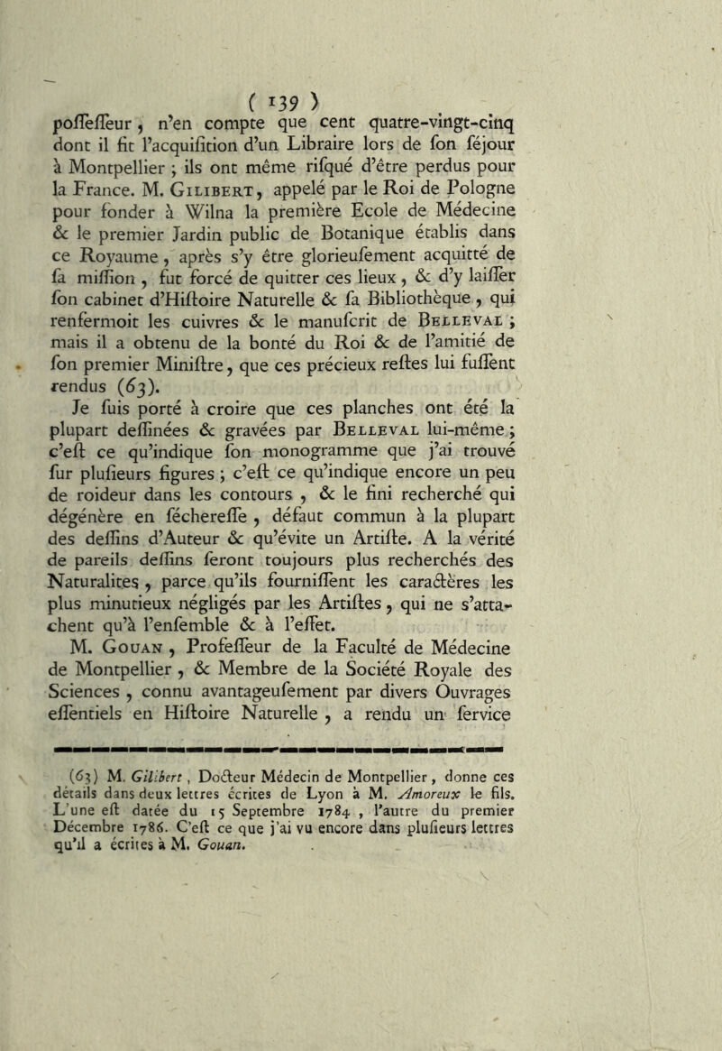 pofTefTeur, n’en compte que cent quatre-vingt-cinq dont il fit l’acquifition d’un Libraire lors de fon féjour à Montpellier ; ils ont même rifqué d’être perdus pour la France. M. Gilibert, appelé par le Roi de Pologne pour fonder à Wilna la première Ecole de Médecine ôc le premier Jardin public de Botanique établis dans ce Royaume, après s’y être glorieufement acquitté de fa miffion , fut forcé de quitter ces lieux ^ ôc d’y laiflèr fbn cabinet d’Hiftoire Naturelle & fa Bibliothèque , qui renfermoit les cuivres & le manufcrit de Belleval ; mais il a obtenu de la bonté du Roi ôc de l’amitié de fon premier Miniftre, que ces précieux reftes lui fuflènt rendus (^3). Je fuis porté à croire que ces planches ont été la plupart deflînées ôc gravées par Belleval lui-même ; c’eft ce qu’indique fon monogramme que j’ai trouvé fur plufieurs figures ; c’eft ce qu’indique encore un peu de roideur dans les contours , de le fini recherché qui dégénère en fécherefte y défaut commun à la plupart des deflins d’Auteur de qu’évite un Artifte. A la vérité de pareils delïins feront toujours plus recherchés des Naturalites y parce qu’ils fourniflènt les caradères les plus minutieux négligés par les Artiftes y qui ne s’atta- chent qu’à l’enfemble de à l’effet. M. Gouan , Profeffeur de la Faculté de Médecine de Montpellier , de Membre de la Société Royale des Sciences , connu avantageufement par divers Ouvrages effentiels en Hiftoire Naturelle y a rendu un* fervice (63) M. Gilibert, Dodeur Médecin de Montpellier, donne ces détails dans deux lettres écrites de Lyon à M. Amoreuv; le fils. L’une eft datée du 15 Septembre 1784 , l'autre du premier Décembre 1786. C’eft ce que j’ai vu encore dans plufieurs lettres qu’il a écrites à M. Gouan. \