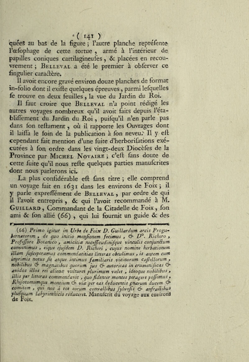 , , '( 140 quéeS au bas de la figure ; l’autre planche repréfente l’œfbphage de cette tortue , armé à l’intérieur de papilles coniques cartilagineufes y 6c placées en recou- vrement ; Belle VAL a été le premier à obferver ce fingulier caractère. 11 avoir encore gravé environ douze planches de format in-folio dont il exifte quelques épreuves, parmi lefquelles fe trouve en deux feuilles, la vue du Jardin du Roi. Il faut croire que Belle val n’a point rédigé les autres voyages nombreux qu’il avoir faits depuis l’éta- blilTement du Jardin du Roi y puifqu’il n’en parle pas dans Ibn teftament y où il rapporte les Ouvrages dont il laifîa le loin de la publication à fon neveu.' Il y ell cependant fait mention d’une fuite d’herborifations exé- cutées à fon ordre dans les vingt-deux Diocèfes de la Province par Michel Novaire ; c’eft fans doute de cette fuite qu’il nous relie quelques parties manufcrites dont nous parlerons ici. La plus conlîdérable ell fans titre ; elle comprend un voyage fait en 1631 dans les environs de Foix ; il y parle expreflemenc de Belleval y par ordre de qui il l’avoit entrepris , 6c qui l’avoit recommandé à M. Guillard , Commandant de la Citadelle de Foix, fon ami 6c fon allié (66) , qui lui fournit un guide 6c des '■) il Xi (66) Primo igitur in Urbt de Foix D. Guillardutn arcis Frogu- iernâtorem , de quo initia menjionem fecimus 3 & Richero > Frofejfore Botanico , umicitiæ necejjitudinijque vinculïs conjunciunt convenimus , eique ejujdem D. Richeri , cujus nomine herhationetn ïllam fujceperamus commmdatitias livteras obtuUmus , is aiftem cunt inprimis notas Jît atque intimas familiaris vicinorum cajlelloram , nobilibus magnatibus qaoram jus Ô' aatoritas in crumenifecas O* avidos illos rei aliénât vultares plarimum valet 3 ideoquc nobilibus > illis per litteras comrnendavit , quo Jidenter montes peragere pojfetnus » Rhijotomumque montium Ô' viije per cas dtducentis gnarum ducem ^ comite/n , qui nos à tôt eorum convalhbus <5* anfraâibu^ pluftmam labyrinthicis rèducereU Manufcrit du voyage aux environ3 de Foix.